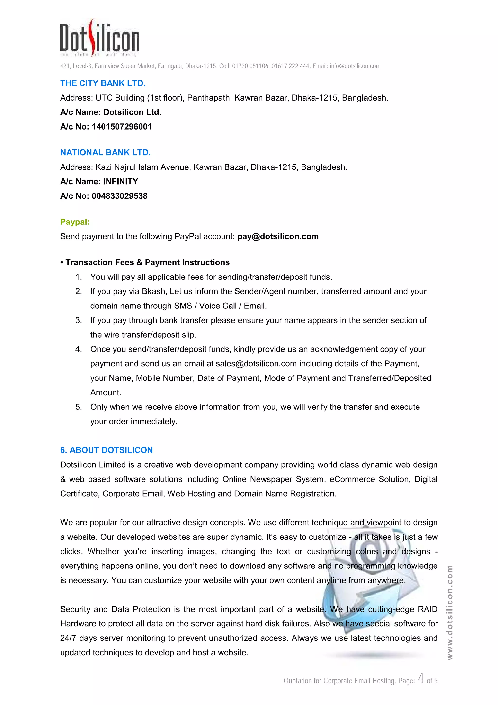 421, Level-3, Farmview Super Market, Farmgate, Dhaka-1215. Cell: 01730 051106, 01617 222 444, Email: info@dotsilicon.com
Quotation for Corporate Email Hosting. Page: 4of 5
www.dotsilicon.com
THE CITY BANK LTD.
Address: UTC Building (1st floor), Panthapath, Kawran Bazar, Dhaka-1215, Bangladesh.
A/c Name: Dotsilicon Ltd.
A/c No: 1401507296001
NATIONAL BANK LTD.
Address: Kazi Najrul Islam Avenue, Kawran Bazar, Dhaka-1215, Bangladesh.
A/c Name: INFINITY
A/c No: 004833029538
Paypal:
Send payment to the following PayPal account: pay@dotsilicon.com
• Transaction Fees & Payment Instructions
1. You will pay all applicable fees for sending/transfer/deposit funds.
2. If you pay via Bkash, Let us inform the Sender/Agent number, transferred amount and your
domain name through SMS / Voice Call / Email.
3. If you pay through bank transfer please ensure your name appears in the sender section of
the wire transfer/deposit slip.
4. Once you send/transfer/deposit funds, kindly provide us an acknowledgement copy of your
payment and send us an email at sales@dotsilicon.com including details of the Payment,
your Name, Mobile Number, Date of Payment, Mode of Payment and Transferred/Deposited
Amount.
5. Only when we receive above information from you, we will verify the transfer and execute
your order immediately.
6. ABOUT DOTSILICON
Dotsilicon Limited is a creative web development company providing world class dynamic web design
& web based software solutions including Online Newspaper System, eCommerce Solution, Digital
Certificate, Corporate Email, Web Hosting and Domain Name Registration.
We are popular for our attractive design concepts. We use different technique and viewpoint to design
a website. Our developed websites are super dynamic. It’s easy to customize - all it takes is just a few
clicks. Whether you’re inserting images, changing the text or customizing colors and designs -
everything happens online, you don’t need to download any software and no programming knowledge
is necessary. You can customize your website with your own content anytime from anywhere.
Security and Data Protection is the most important part of a website. We have cutting-edge RAID
Hardware to protect all data on the server against hard disk failures. Also we have special software for
24/7 days server monitoring to prevent unauthorized access. Always we use latest technologies and
updated techniques to develop and host a website.
 