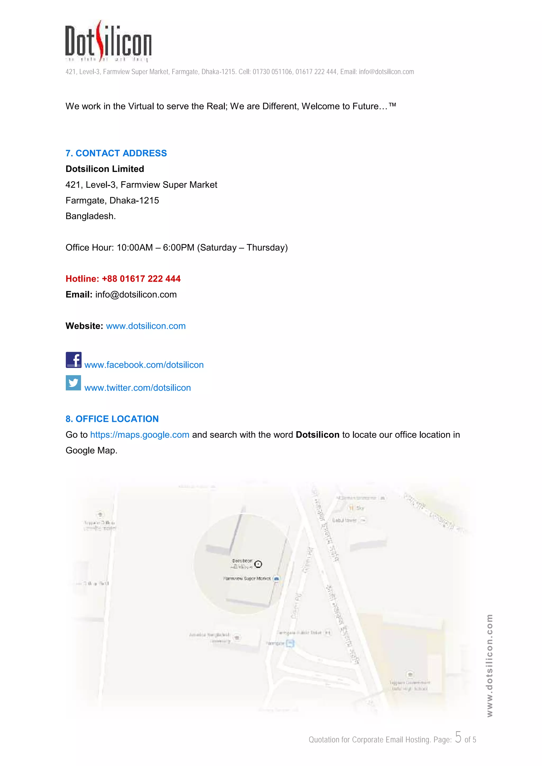 421, Level-3, Farmview Super Market, Farmgate, Dhaka-1215. Cell: 01730 051106, 01617 222 444, Email: info@dotsilicon.com
Quotation for Corporate Email Hosting. Page: 5of 5
www.dotsilicon.com
We work in the Virtual to serve the Real; We are Different, Welcome to Future…™
7. CONTACT ADDRESS
Dotsilicon Limited
421, Level-3, Farmview Super Market
Farmgate, Dhaka-1215
Bangladesh.
Office Hour: 10:00AM – 6:00PM (Saturday – Thursday)
Hotline: +88 01617 222 444
Email: info@dotsilicon.com
Website: www.dotsilicon.com
www.facebook.com/dotsilicon
www.twitter.com/dotsilicon
8. OFFICE LOCATION
Go to https://maps.google.com and search with the word Dotsilicon to locate our office location in
Google Map.
 