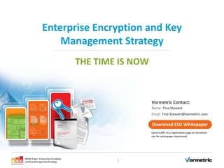 Enterprise Encryption and Key
                    Management Strategy
                                     THE TIME IS NOW


                                                       Vormetric Contact:
                                                       Name: Tina Stewart
                                                       Email: Tina-Stewart@vormetric.com

                                                       Download ESG Whitepaper




White Paper: Enterprise Encryption
and Key Management Strategy                  1
 