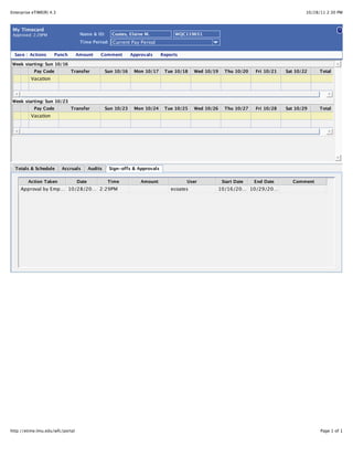10/28/11 2:30 PMEnterprise eTIME(R) 4.3
Page 1 of 1http://etime.lmu.edu/wfc/portal
Totals & Schedule Accruals Audits Sign-offs & Approvals
Action Taken Date Time Amount User Start Date End Date Comment
Approval by Emp… 10/28/20… 2:29PM ecoates 10/16/20… 10/29/20…
Pay Code Transfer Sun 10/23 Mon 10/24 Tue 10/25 Wed 10/26 Thu 10/27 Fri 10/28 Sat 10/29 Total
Vacation
Week starting: Sun 10/23
Pay Code Transfer Sun 10/16 Mon 10/17 Tue 10/18 Wed 10/19 Thu 10/20 Fri 10/21 Sat 10/22 Total
Vacation
Week starting: Sun 10/16
ReportsApprovalsCommentAmountPunchActionsSave
?
Current Pay PeriodTime Period:
WQC119651Coates, Elaine M.Name & ID:Approved: 2:29PM
My Timecard
 