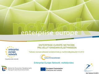 ENTERPRISE EUROPE NETWORK  PALVELUT KANSAINVÄLISTYMISEEN Tietoisku kansainvälisestä kontaktoinnista ja markkinoillepääsystä 6.5.2010  European Commission Enterprise and Industry Enterprise Europe Network -esittelyvideo Kari Sutinen 6.5.2010 