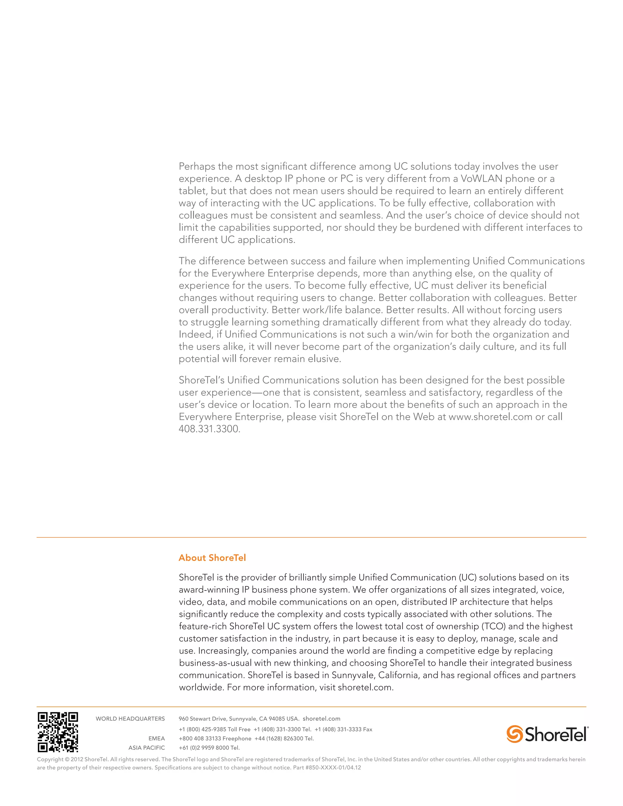 Perhaps the most significant difference among UC solutions today involves the user
                                                      experience. A desktop IP phone or PC is very different from a VoWLAN phone or a
                                                      tablet, but that does not mean users should be required to learn an entirely different
                                                      way of interacting with the UC applications. To be fully effective, collaboration with
                                                      colleagues must be consistent and seamless. And the user’s choice of device should not
                                                      limit the capabilities supported, nor should they be burdened with different interfaces to
                                                      different UC applications.

                                                      The difference between success and failure when implementing Unified Communications
                                                      for the Everywhere Enterprise depends, more than anything else, on the quality of
                                                      experience for the users. To become fully effective, UC must deliver its beneficial
                                                      changes without requiring users to change. Better collaboration with colleagues. Better
                                                      overall productivity. Better work/life balance. Better results. All without forcing users
                                                      to struggle learning something dramatically different from what they already do today.
                                                      Indeed, if Unified Communications is not such a win/win for both the organization and
                                                      the users alike, it will never become part of the organization’s daily culture, and its full
                                                      potential will forever remain elusive.

                                                      ShoreTel’s Unified Communications solution has been designed for the best possible
                                                      user experience—one that is consistent, seamless and satisfactory, regardless of the
                                                      user’s device or location. To learn more about the benefits of such an approach in the
                                                      Everywhere Enterprise, please visit ShoreTel on the Web at www.shoretel.com or call
                                                      408.331.3300.




                                                      About ShoreTel

                                                      ShoreTel is the provider of brilliantly simple Unified Communication (UC) solutions based on its
                                                      award-winning IP business phone system. We offer organizations of all sizes integrated, voice,
                                                      video, data, and mobile communications on an open, distributed IP architecture that helps
                                                      significantly reduce the complexity and costs typically associated with other solutions. The
                                                      feature-rich ShoreTel UC system offers the lowest total cost of ownership (TCO) and the highest
                                                      customer satisfaction in the industry, in part because it is easy to deploy, manage, scale and
                                                      use. Increasingly, companies around the world are finding a competitive edge by replacing
                                                      business-as-usual with new thinking, and choosing ShoreTel to handle their integrated business
                                                      communication. ShoreTel is based in Sunnyvale, California, and has regional offices and partners
                                                      worldwide. For more information, visit shoretel.com.


	                     WORLD HEADQUARTERS	             960 Stewart Drive, Sunnyvale, CA 94085 USA. shoretel.com
		                                                    +1 (800) 425-9385 Toll Free +1 (408) 331-3300 Tel. +1 (408) 331-3333 Fax
	                                         EMEA	       +800 408 33133 Freephone +44 (1628) 826300 Tel.
	                                  ASIA PACIFIC	      +61 (0)2 9959 8000 Tel.

Copyright © 2012 ShoreTel. All rights reserved. The ShoreTel logo and ShoreTel are registered trademarks of ShoreTel, Inc. in the United States and/or other countries. All other copyrights and trademarks herein
are the property of their respective owners. Specifications are subject to change without notice. Part #850-XXXX-01/04.12
 