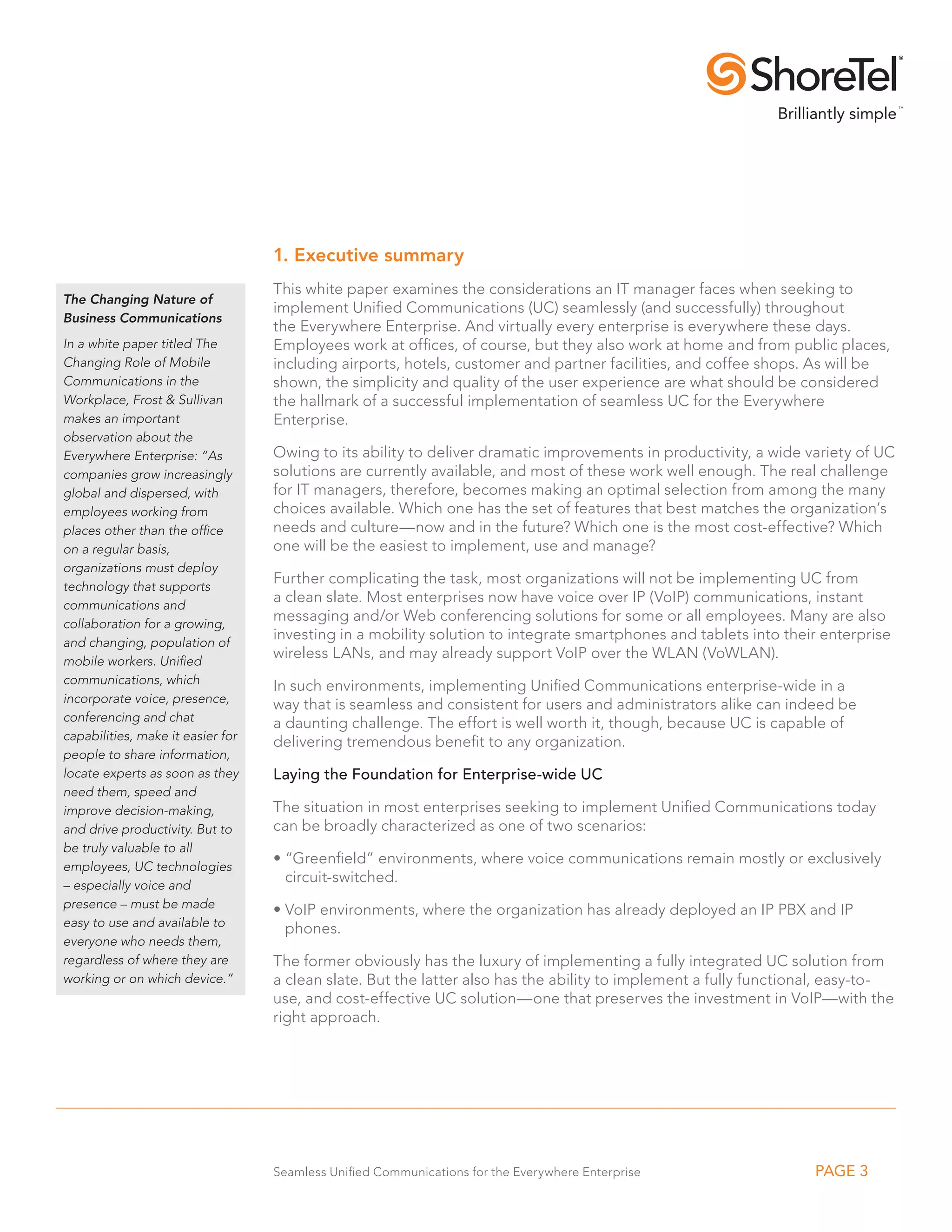 1. Executive summary
                                   This white paper examines the considerations an IT manager faces when seeking to
The Changing Nature of
                                   implement Unified Communications (UC) seamlessly (and successfully) throughout
Business Communications
                                   the Everywhere Enterprise. And virtually every enterprise is everywhere these days.
In a white paper titled The        Employees work at offices, of course, but they also work at home and from public places,
Changing Role of Mobile            including airports, hotels, customer and partner facilities, and coffee shops. As will be
Communications in the              shown, the simplicity and quality of the user experience are what should be considered
Workplace, Frost & Sullivan        the hallmark of a successful implementation of seamless UC for the Everywhere
makes an important                 Enterprise.
observation about the
Everywhere Enterprise: “As         Owing to its ability to deliver dramatic improvements in productivity, a wide variety of UC
companies grow increasingly        solutions are currently available, and most of these work well enough. The real challenge
global and dispersed, with         for IT managers, therefore, becomes making an optimal selection from among the many
employees working from             choices available. Which one has the set of features that best matches the organization’s
places other than the office       needs and culture—now and in the future? Which one is the most cost-effective? Which
on a regular basis,                one will be the easiest to implement, use and manage?
organizations must deploy
technology that supports
                                   Further complicating the task, most organizations will not be implementing UC from
communications and
                                   a clean slate. Most enterprises now have voice over IP (VoIP) communications, instant
collaboration for a growing,
                                   messaging and/or Web conferencing solutions for some or all employees. Many are also
and changing, population of
                                   investing in a mobility solution to integrate smartphones and tablets into their enterprise
mobile workers. Unified
                                   wireless LANs, and may already support VoIP over the WLAN (VoWLAN).
communications, which              In such environments, implementing Unified Communications enterprise-wide in a
incorporate voice, presence,       way that is seamless and consistent for users and administrators alike can indeed be
conferencing and chat              a daunting challenge. The effort is well worth it, though, because UC is capable of
capabilities, make it easier for   delivering tremendous benefit to any organization.
people to share information,
locate experts as soon as they     Laying the Foundation for Enterprise-wide UC
need them, speed and
improve decision-making,           The situation in most enterprises seeking to implement Unified Communications today
and drive productivity. But to     can be broadly characterized as one of two scenarios:
be truly valuable to all
employees, UC technologies
                                   •  Greenfield” environments, where voice communications remain mostly or exclusively
                                     “
– especially voice and
                                     circuit-switched.
presence – must be made            •  oIP environments, where the organization has already deployed an IP PBX and IP
                                     V
easy to use and available to         phones.
everyone who needs them,
regardless of where they are       The former obviously has the luxury of implementing a fully integrated UC solution from
working or on which device.”       a clean slate. But the latter also has the ability to implement a fully functional, easy-to-
                                   use, and cost-effective UC solution—one that preserves the investment in VoIP—with the
                                   right approach.




                                   Seamless Unified Communications for the Everywhere Enterprise                   PAGE 3
 