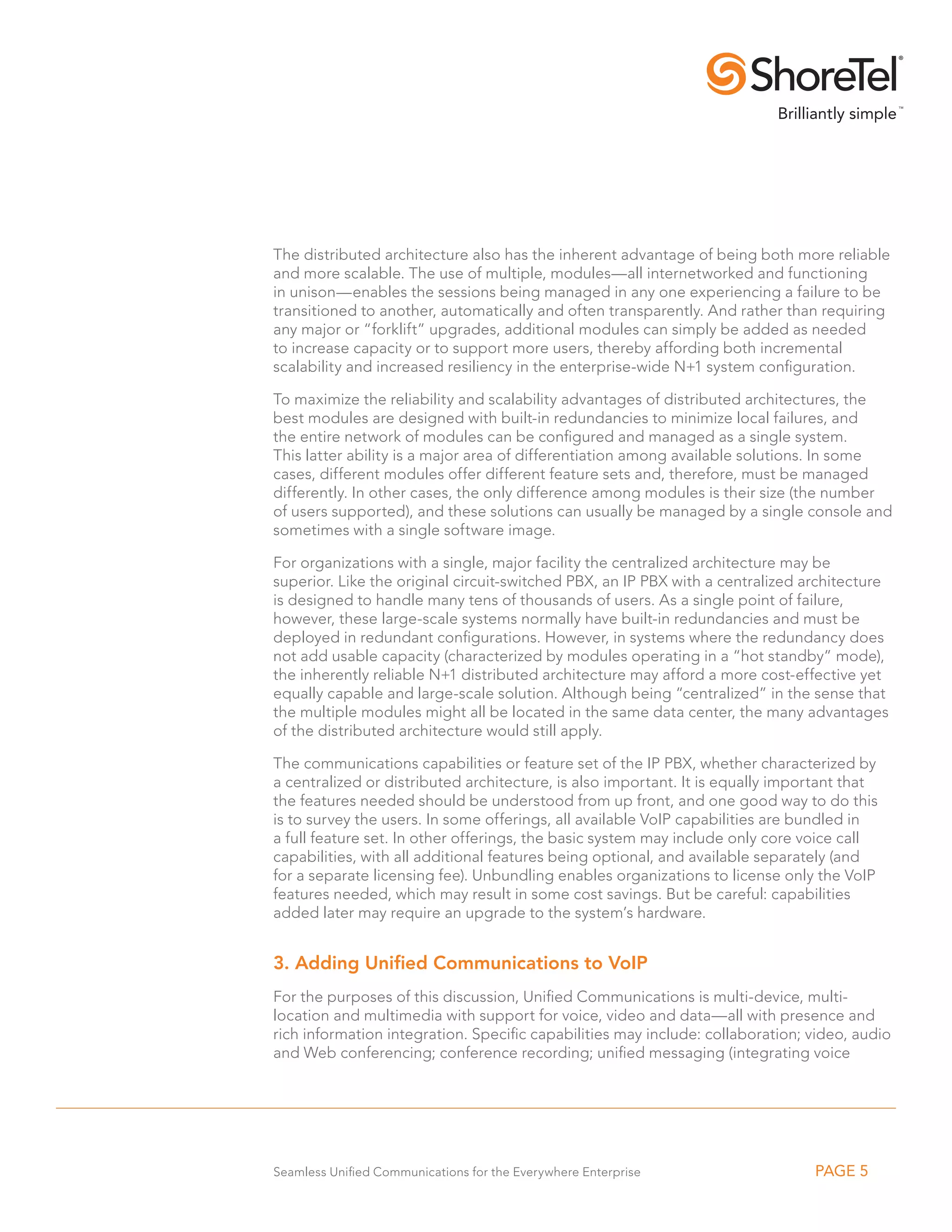 The distributed architecture also has the inherent advantage of being both more reliable
and more scalable. The use of multiple, modules—all internetworked and functioning
in unison—enables the sessions being managed in any one experiencing a failure to be
transitioned to another, automatically and often transparently. And rather than requiring
any major or “forklift” upgrades, additional modules can simply be added as needed
to increase capacity or to support more users, thereby affording both incremental
scalability and increased resiliency in the enterprise-wide N+1 system configuration.

To maximize the reliability and scalability advantages of distributed architectures, the
best modules are designed with built-in redundancies to minimize local failures, and
the entire network of modules can be configured and managed as a single system.
This latter ability is a major area of differentiation among available solutions. In some
cases, different modules offer different feature sets and, therefore, must be managed
differently. In other cases, the only difference among modules is their size (the number
of users supported), and these solutions can usually be managed by a single console and
sometimes with a single software image.

For organizations with a single, major facility the centralized architecture may be
superior. Like the original circuit-switched PBX, an IP PBX with a centralized architecture
is designed to handle many tens of thousands of users. As a single point of failure,
however, these large-scale systems normally have built-in redundancies and must be
deployed in redundant configurations. However, in systems where the redundancy does
not add usable capacity (characterized by modules operating in a “hot standby” mode),
the inherently reliable N+1 distributed architecture may afford a more cost-effective yet
equally capable and large-scale solution. Although being “centralized” in the sense that
the multiple modules might all be located in the same data center, the many advantages
of the distributed architecture would still apply.

The communications capabilities or feature set of the IP PBX, whether characterized by
a centralized or distributed architecture, is also important. It is equally important that
the features needed should be understood from up front, and one good way to do this
is to survey the users. In some offerings, all available VoIP capabilities are bundled in
a full feature set. In other offerings, the basic system may include only core voice call
capabilities, with all additional features being optional, and available separately (and
for a separate licensing fee). Unbundling enables organizations to license only the VoIP
features needed, which may result in some cost savings. But be careful: capabilities
added later may require an upgrade to the system’s hardware.


3. Adding Unified Communications to VoIP
For the purposes of this discussion, Unified Communications is multi-device, multi-
location and multimedia with support for voice, video and data—all with presence and
rich information integration. Specific capabilities may include: collaboration; video, audio
and Web conferencing; conference recording; unified messaging (integrating voice




Seamless Unified Communications for the Everywhere Enterprise                   PAGE 5
 