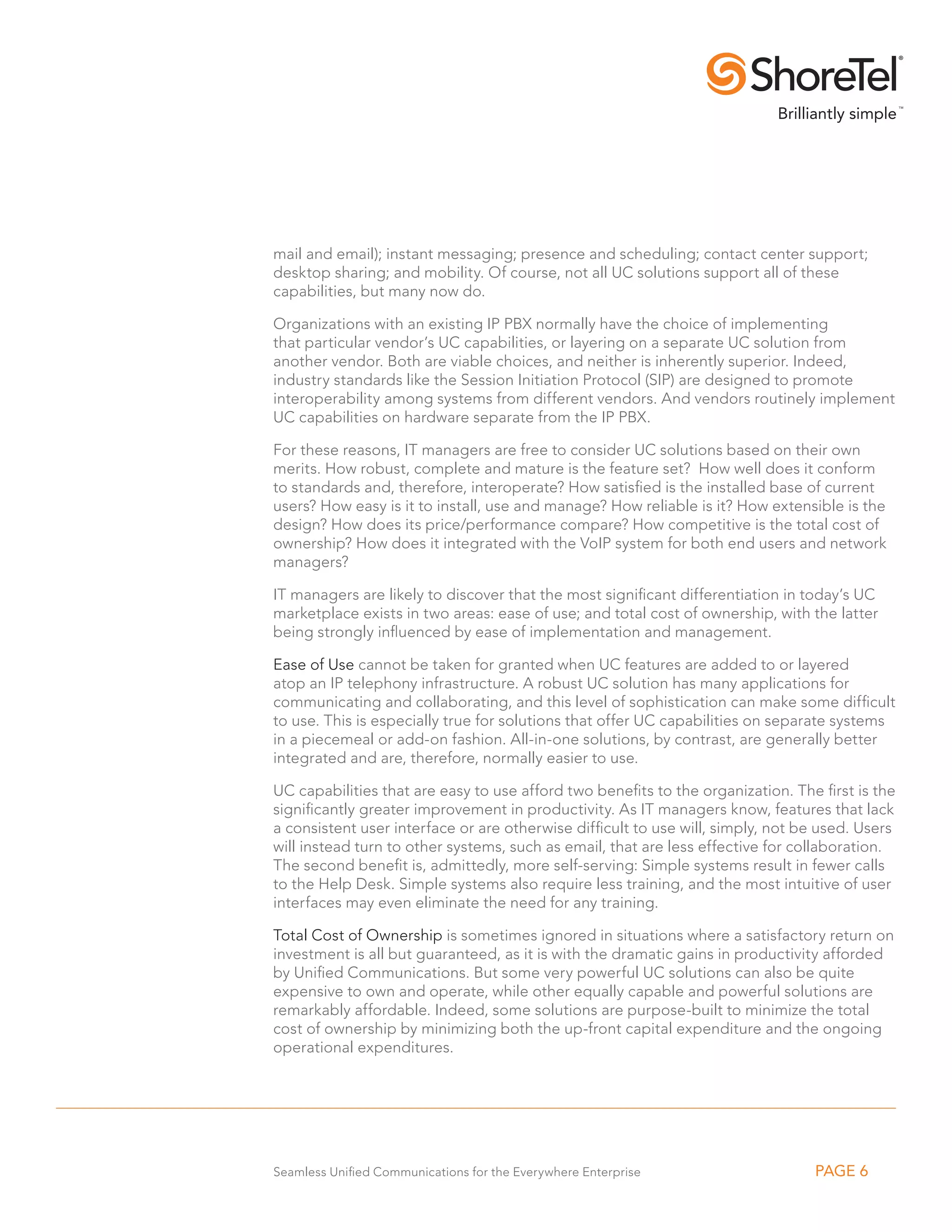 mail and email); instant messaging; presence and scheduling; contact center support;
desktop sharing; and mobility. Of course, not all UC solutions support all of these
capabilities, but many now do.

Organizations with an existing IP PBX normally have the choice of implementing
that particular vendor’s UC capabilities, or layering on a separate UC solution from
another vendor. Both are viable choices, and neither is inherently superior. Indeed,
industry standards like the Session Initiation Protocol (SIP) are designed to promote
interoperability among systems from different vendors. And vendors routinely implement
UC capabilities on hardware separate from the IP PBX.

For these reasons, IT managers are free to consider UC solutions based on their own
merits. How robust, complete and mature is the feature set? How well does it conform
to standards and, therefore, interoperate? How satisfied is the installed base of current
users? How easy is it to install, use and manage? How reliable is it? How extensible is the
design? How does its price/performance compare? How competitive is the total cost of
ownership? How does it integrated with the VoIP system for both end users and network
managers?

IT managers are likely to discover that the most significant differentiation in today’s UC
marketplace exists in two areas: ease of use; and total cost of ownership, with the latter
being strongly influenced by ease of implementation and management.

Ease of Use cannot be taken for granted when UC features are added to or layered
atop an IP telephony infrastructure. A robust UC solution has many applications for
communicating and collaborating, and this level of sophistication can make some difficult
to use. This is especially true for solutions that offer UC capabilities on separate systems
in a piecemeal or add-on fashion. All-in-one solutions, by contrast, are generally better
integrated and are, therefore, normally easier to use.

UC capabilities that are easy to use afford two benefits to the organization. The first is the
significantly greater improvement in productivity. As IT managers know, features that lack
a consistent user interface or are otherwise difficult to use will, simply, not be used. Users
will instead turn to other systems, such as email, that are less effective for collaboration.
The second benefit is, admittedly, more self-serving: Simple systems result in fewer calls
to the Help Desk. Simple systems also require less training, and the most intuitive of user
interfaces may even eliminate the need for any training.

Total Cost of Ownership is sometimes ignored in situations where a satisfactory return on
investment is all but guaranteed, as it is with the dramatic gains in productivity afforded
by Unified Communications. But some very powerful UC solutions can also be quite
expensive to own and operate, while other equally capable and powerful solutions are
remarkably affordable. Indeed, some solutions are purpose-built to minimize the total
cost of ownership by minimizing both the up-front capital expenditure and the ongoing
operational expenditures.




Seamless Unified Communications for the Everywhere Enterprise                    PAGE 6
 