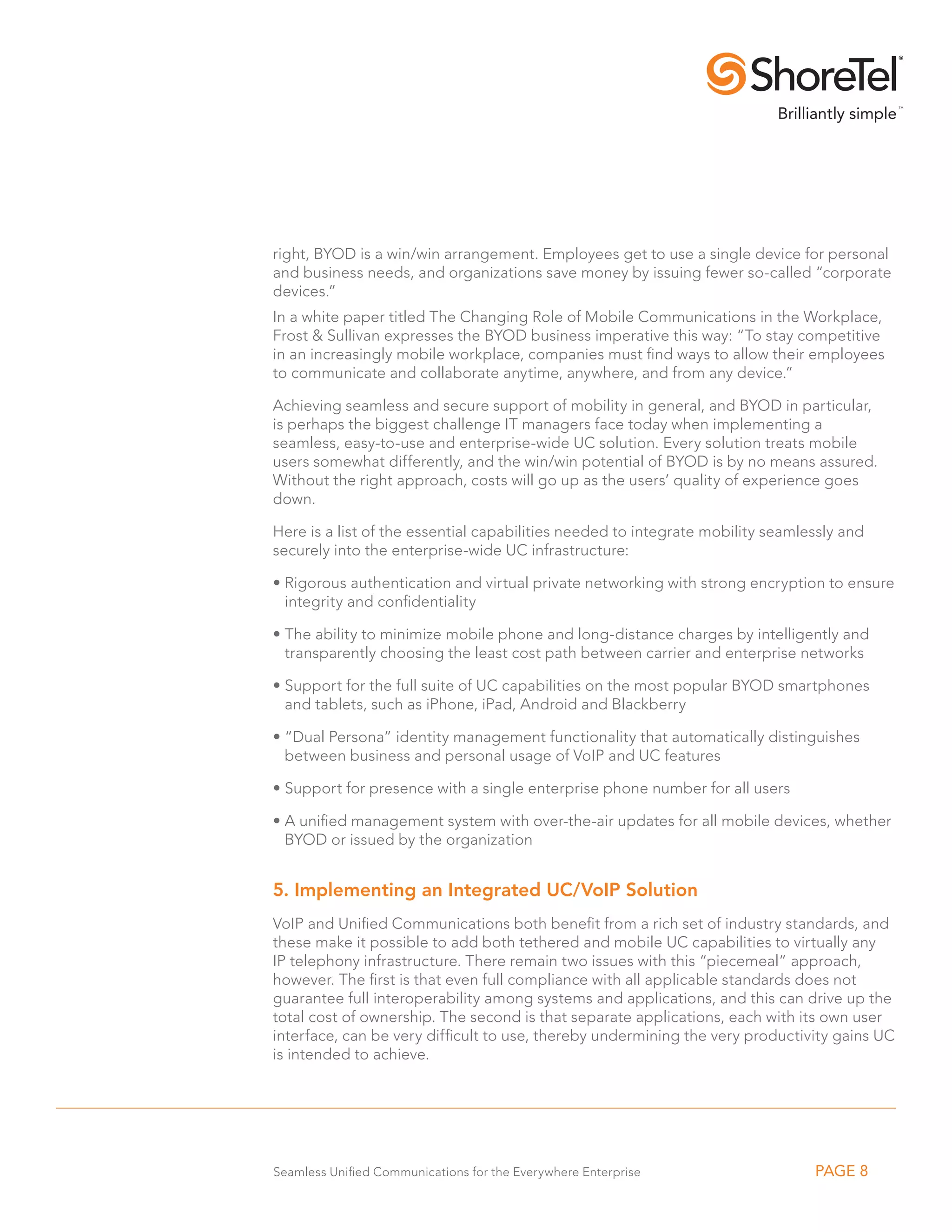 right, BYOD is a win/win arrangement. Employees get to use a single device for personal
and business needs, and organizations save money by issuing fewer so-called “corporate
devices.”
In a white paper titled The Changing Role of Mobile Communications in the Workplace,
Frost  Sullivan expresses the BYOD business imperative this way: “To stay competitive
in an increasingly mobile workplace, companies must find ways to allow their employees
to communicate and collaborate anytime, anywhere, and from any device.”

Achieving seamless and secure support of mobility in general, and BYOD in particular,
is perhaps the biggest challenge IT managers face today when implementing a
seamless, easy-to-use and enterprise-wide UC solution. Every solution treats mobile
users somewhat differently, and the win/win potential of BYOD is by no means assured.
Without the right approach, costs will go up as the users’ quality of experience goes
down.

Here is a list of the essential capabilities needed to integrate mobility seamlessly and
securely into the enterprise-wide UC infrastructure:

•  igorous authentication and virtual private networking with strong encryption to ensure
  R
  integrity and confidentiality

•  he ability to minimize mobile phone and long-distance charges by intelligently and
  T
  transparently choosing the least cost path between carrier and enterprise networks

•  upport for the full suite of UC capabilities on the most popular BYOD smartphones
  S
  and tablets, such as iPhone, iPad, Android and Blackberry

•  Dual Persona” identity management functionality that automatically distinguishes
  “
  between business and personal usage of VoIP and UC features

•  upport for presence with a single enterprise phone number for all users
  S

•  unified management system with over-the-air updates for all mobile devices, whether
  A
  BYOD or issued by the organization


5. Implementing an Integrated UC/VoIP Solution
VoIP and Unified Communications both benefit from a rich set of industry standards, and
these make it possible to add both tethered and mobile UC capabilities to virtually any
IP telephony infrastructure. There remain two issues with this “piecemeal” approach,
however. The first is that even full compliance with all applicable standards does not
guarantee full interoperability among systems and applications, and this can drive up the
total cost of ownership. The second is that separate applications, each with its own user
interface, can be very difficult to use, thereby undermining the very productivity gains UC
is intended to achieve.




Seamless Unified Communications for the Everywhere Enterprise                   PAGE 8
 