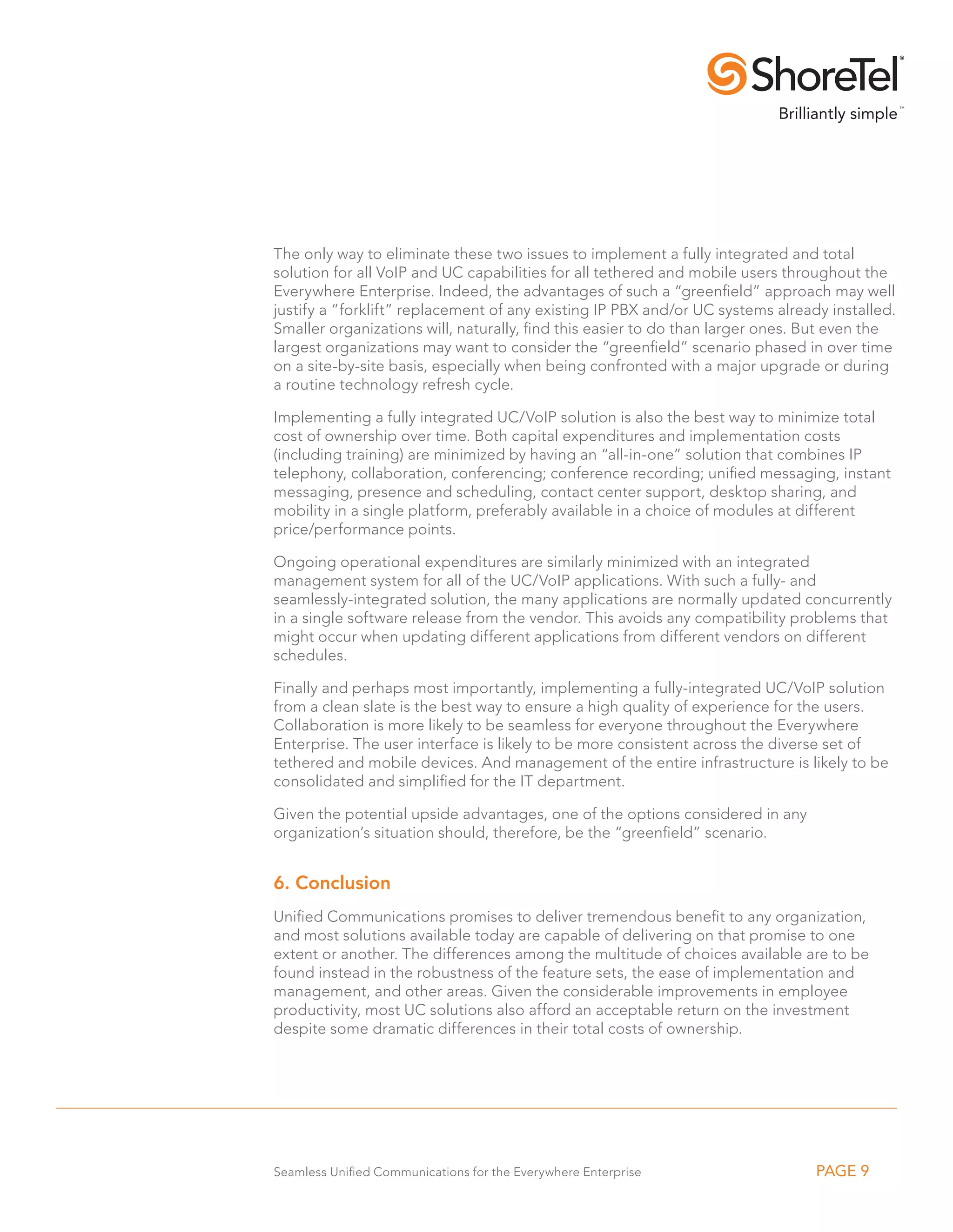 The only way to eliminate these two issues to implement a fully integrated and total
solution for all VoIP and UC capabilities for all tethered and mobile users throughout the
Everywhere Enterprise. Indeed, the advantages of such a “greenfield” approach may well
justify a “forklift” replacement of any existing IP PBX and/or UC systems already installed.
Smaller organizations will, naturally, find this easier to do than larger ones. But even the
largest organizations may want to consider the “greenfield” scenario phased in over time
on a site-by-site basis, especially when being confronted with a major upgrade or during
a routine technology refresh cycle.

Implementing a fully integrated UC/VoIP solution is also the best way to minimize total
cost of ownership over time. Both capital expenditures and implementation costs
(including training) are minimized by having an “all-in-one” solution that combines IP
telephony, collaboration, conferencing; conference recording; unified messaging, instant
messaging, presence and scheduling, contact center support, desktop sharing, and
mobility in a single platform, preferably available in a choice of modules at different
price/performance points.

Ongoing operational expenditures are similarly minimized with an integrated
management system for all of the UC/VoIP applications. With such a fully- and
seamlessly-integrated solution, the many applications are normally updated concurrently
in a single software release from the vendor. This avoids any compatibility problems that
might occur when updating different applications from different vendors on different
schedules.

Finally and perhaps most importantly, implementing a fully-integrated UC/VoIP solution
from a clean slate is the best way to ensure a high quality of experience for the users.
Collaboration is more likely to be seamless for everyone throughout the Everywhere
Enterprise. The user interface is likely to be more consistent across the diverse set of
tethered and mobile devices. And management of the entire infrastructure is likely to be
consolidated and simplified for the IT department.

Given the potential upside advantages, one of the options considered in any
organization’s situation should, therefore, be the “greenfield” scenario.


6. Conclusion
Unified Communications promises to deliver tremendous benefit to any organization,
and most solutions available today are capable of delivering on that promise to one
extent or another. The differences among the multitude of choices available are to be
found instead in the robustness of the feature sets, the ease of implementation and
management, and other areas. Given the considerable improvements in employee
productivity, most UC solutions also afford an acceptable return on the investment
despite some dramatic differences in their total costs of ownership.




Seamless Unified Communications for the Everywhere Enterprise                   PAGE 9
 