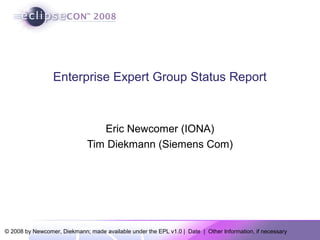 © 2008 by Newcomer, Diekmann; made available under the EPL v1.0 | Date | Other Information, if necessary
Enterprise Expert Group Status Report
Eric Newcomer (IONA)
Tim Diekmann (Siemens Com)
 