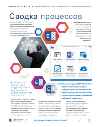 BPM ДЛЯ ВС Е Х      ПРО ФЕ ССИ ОН АЛ ЬН ОЕ БИЗ Н ЕС МО ДЕ ЛИ РО ВАНИ Е НА П ЛАТ ФОР МЕ MICR OS O FT ®
http://www.enterprise-explorer.com/ru/ 2
EN TE RPR ISE
EXP LORE R
Сводка процессов
Получите мгновенный доступ
ко всем процессам в вашей
компании через единый
центр доступа. Enterprise
Explorer служит единым
центром управления для
координации всего бизнес
моделирования на
предприятии.
Microsoft ®
позволяет
моделировать
процессы в
корпоративном
масштабе
Когда говорят о Microsoft® Visio в связи с
бизнес моделированием, как правило,
имеют виду в основном индивидуальный
дизайн отдельных процессов. С
уникальными возможностями
интеграции данных и совместной работы
в Visio 2016 это уже далеко не так.
Ключевые преимущества Microsoft BPM:
• Удобный дизайнер процессов
• Сотрудничество в моделировании
• Разграничение доступа к объектам
• Сервер корпоративных публикаций
• Гибкая система отчетовТесная интеграция с SharePoint® и прямая
связь с базами данных в сочетании с
гибкой системой корпоративных отчетов
на базе SQL Server Reporting services
превращают линейку продуктов Microsoft
в полноценное BPM решение
сопоставимое по возможностям с
наиболее продвинутыми аналогами.
Единая панель управления предлагает
простой интуитивный доступ ко всем
возможностям бизнес моделирования
Microsoft® Office 365 и Visio® формируя
единую облачную среду совместной
работы над бизнес процессами в
масштабах целого предприятия.
Enterprise Explorer автоматически
превращает индивидуальное рабочее
пространство Visio® в мощную
многопользовательскую платформу
поддержки централизованных
корпоративных репозитариев с прямым
доступом ко всем объектам модели.
 