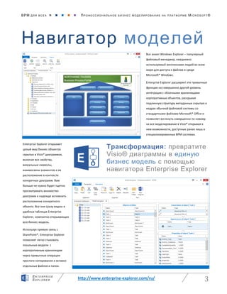 BPM ДЛЯ ВС Е Х      ПРО ФЕ ССИ ОН АЛ ЬН ОЕ БИЗ Н ЕС МО ДЕ ЛИ РО ВАНИ Е НА П ЛАТ ФОР МЕ MICR OS O FT ®
http://www.enterprise-explorer.com/ru/ 3
EN TE RPR ISE
EXP LORE R
Навигатор моделей
Трансформация: превратите
Visio® диаграммы в единую
бизнес модель с помощью
навигатора Enterprise Explorer
Все знают Windows Explorer – популярный
файловый менеджер, ежедневно
используемый миллионами людей во всем
мире для доступа к файлам в среде
Microsoft® Windows.
Enterprise Explorer расширяет эти привычные
функции на совершенно другой уровень
интеграции с облачными хранилищами
корпоративных объектов, раскрывая
подлинную структуру метаданных скрытую в
недрах обычной файловой системы со
стандартными файлами Microsoft® Office и
позволяет взглянуть совершенно по новому
на все моделирование в Visio® открывая в
нем возможности, доступные ранее лишь в
специализированных BPM системах.
Enterprise Explorer открывает
целый мир бизнес объектов
скрытых в Visio® диаграммах,
включая все свойства,
визуальные символы,
взаимосвязи элементов и их
расположение в контексте
конкретных диаграмм. Вам
больше не нужно будет тщетно
просматривать множество
диаграмм в надежде вспомнить
расположение конкретного
объекта. Все они сразу видны в
удобных таблицах Enterprise
Explorer, компактно открывающих
всю бизнес модель.
Используя прямую связь с
SharePoint®, Enterprise Explorer
позволяет легко стыковать
локальные модели с
корпоративным хранилищем
через привычные операции
простого копирования и вставки
отдельных файлов и папок.
 