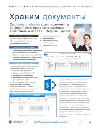 BPM ДЛЯ ВС Е Х      ПРО ФЕ ССИ ОН АЛ ЬН ОЕ БИЗ Н ЕС МО ДЕ ЛИ РО ВАНИ Е НА П ЛАТ ФОР МЕ MICR OS O FT ®
http://www.enterprise-explorer.com/ru/ 6
EN TE RPR ISE
EXP LORE R
Храним документы
Хранение в облаке: храните документы
на SharePoint® также как в знакомом
проводнике Windows с Enterprise Explorer
Контроль версий диаграмм
Контроль доступа к модели
Репозитарий процессов  Совместное моделирование.
 Поддержка версий.
 Мгновенная публикация.
 Контроль доступа.
 Корпоративные отчеты.
Совместная работа над BPM проектами через
библиотеку процессов SharePoint® со
встроенным контролем контента.
 Прямое открытие и сохранение файлов из Visio®.
 Эксклюзивное открытие с блокировкой.
 Визуальные индикаторы совместного доступа.
 Сохранение диаграммы после редактирования
создает новую версию в репозитарии.
Полный контроль доступа к BPM диаграммам на
основе ролевой модели SharePoint Server:
• Надежная claims авторизация.
• Доступ на основе Active Directory®
• Автоматическая синхронизация.
• Индивидуальная настройка прав доступа
для каждой папки и файла.
Простой и привычный интерфейс Enterprise
Explorer дает полный контроль над
корпоративными моделями на сервере
SharePoint® и позволяет значительно экономить
время при всех стандартных операциях.
Быстрые и гибкие сервисы SharePoint® служат
естественным расширением индивидуального
рабочего места на всю корпоративную сеть.
SharePoint® выступает в качестве центрального
репозитария для всех бизнес моделей предприятия.
Его можно быстро сконфигурировать согласно
любой структуре корпоративной модели для
совместной работы системных архитекторов и
аналитиков. За счет совместного доступа к общим
корпоративным шаблонам все работники получают
преимущества использования единых стандартов
моделирования, что гарантирует строгую
согласованность и целостность итоговой модели.
Мощные коммуникационные возможности сервера
поддерживают эффективную стыковку
корпоративной модели с повседневными задачами
предприятия.
 