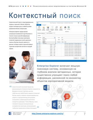 BPM ДЛЯ ВС Е Х      ПРО ФЕ ССИ ОН АЛ ЬН ОЕ БИЗ Н ЕС МО ДЕ ЛИ РО ВАНИ Е НА П ЛАТ ФОР МЕ MICR OS O FT ®
http://www.enterprise-explorer.com/ru/ 7
EN TE RPR ISE
EXP LORE R
Контекстный поиск
Enterprise Explorer включает мощную
поисковую систему, основанную на
глубоком анализе метаданных, которая
существенно упрощает поиск любой
информации, рассеянной по множеству
объектов корпоративной модели.
Семантический поиск и структурированные
запросы к данным о бизнес-объектах
играют ключевую роль в любой системе
управления бизнес процессами.
Enterprise Explorer предоставляет
уникальные возможности для быстрого и
точного поиска нужной информации.
Богатый выбор поисковых критериев
позволяет радикально сузить диапазон
поиска и быстро отыскать именно те
данные, которые нужны в данный момент
в данном конкретном контексте текущей
задачи.
Семантический поисковый процессор,
реализованный в Enterprise Explorer опирается на
фундаментальные структуры данных,
свойственные любой бизнес-модели и позволяет
быстро строить сложные специализированные
запросы к корпоративному репозитарию
основываясь на функциональной логике
конкретных диаграмм. Таким образом, поиск
становится мощным альтернативным
инструментом навигации, раскрывающим
глубинные взаимосвязи элементов модели.
“
”
 