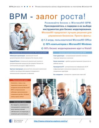 BPM ДЛЯ ВС Е Х      ПРО ФЕ ССИ ОН АЛ ЬН ОЕ БИЗ Н ЕС МО ДЕ ЛИ РО ВАНИ Е НА П ЛАТ ФОР МЕ MICR OS O FT ®
http://www.enterprise-explorer.com/ru/ 9
EN TE RPR ISE
EXP LORE R
BPM - залог роста!
Развивайте бизнес с Microsoft® BPM.
Присоединяйтесь к лидерам в их выборе
инструментов для бизнес моделирования.
Microsoft® предлагает лучшие решения для
управления бизнесом. Просто факты:
1.2 млрд. пользователей Microsoft® Office
92% компьютеров с Microsoft® Windows
80% бизнес моделирования идет в Visio®
Все продукты, упомянутые в
этом документе, являются или
могут являться частной
собственность их владельцев, и
упомянуты для иллюстрации.
Авторские права
Персональное демо
Свяжитесь с нами, и мы
поделимся нашим опытом
внедрения решений Microsoft®
BPM на персональном
вебинаре, организованном
специально для Вас. Оставьте
заявку прямо сейчас!
Преимущества использования Microsoft® BPM Целевая аудитория Microsoft® BPM
Небольшие организации: уникальный способ
документировать бизнес процессы без лишних затрат.
Средний бизнес: оптимальное решение для анализа и
документирования процессов для среднего бизнеса по
соотношению расходов и эффективности.
Крупные корпорации: реальный путь массового вовлечения
в работу над процессами рядовых сотрудников с
минимальными затратами на обучение.
Совет директоров – настраиваемый комплект отчетов о
структуре процессов в компании
Бизнес аналитики – удобное документирование процессов на
рабочих местах
Руководители ИТ – централизованная информация об ИТ
инфраструктуре и исполнении процессов на основе
специальных адаптеров
Все сотрудники – знакомство с процессами через веб
 