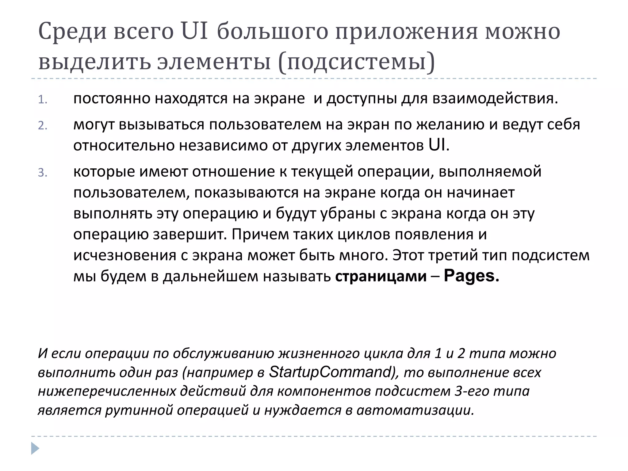 Среди всего UI большого приложения можно
выделить элементы (подсистемы)
1.   постоянно находятся на экране и доступны для взаимодействия.
2.   могут вызываться пользователем на экран по желанию и ведут себя
     относительно независимо от других элементов UI.
3.   которые имеют отношение к текущей операции, выполняемой
     пользователем, показываются на экране когда он начинает
     выполнять эту операцию и будут убраны с экрана когда он эту
     операцию завершит. Причем таких циклов появления и
     исчезновения с экрана может быть много. Этот третий тип подсистем
     мы будем в дальнейшем называть страницами – Pages.



И если операции по обслуживанию жизненного цикла для 1 и 2 типа можно
выполнить один раз (например в StartupCommand), то выполнение всех
нижеперечисленных действий для компонентов подсистем 3-его типа
является рутинной операцией и нуждается в автоматизации.
 