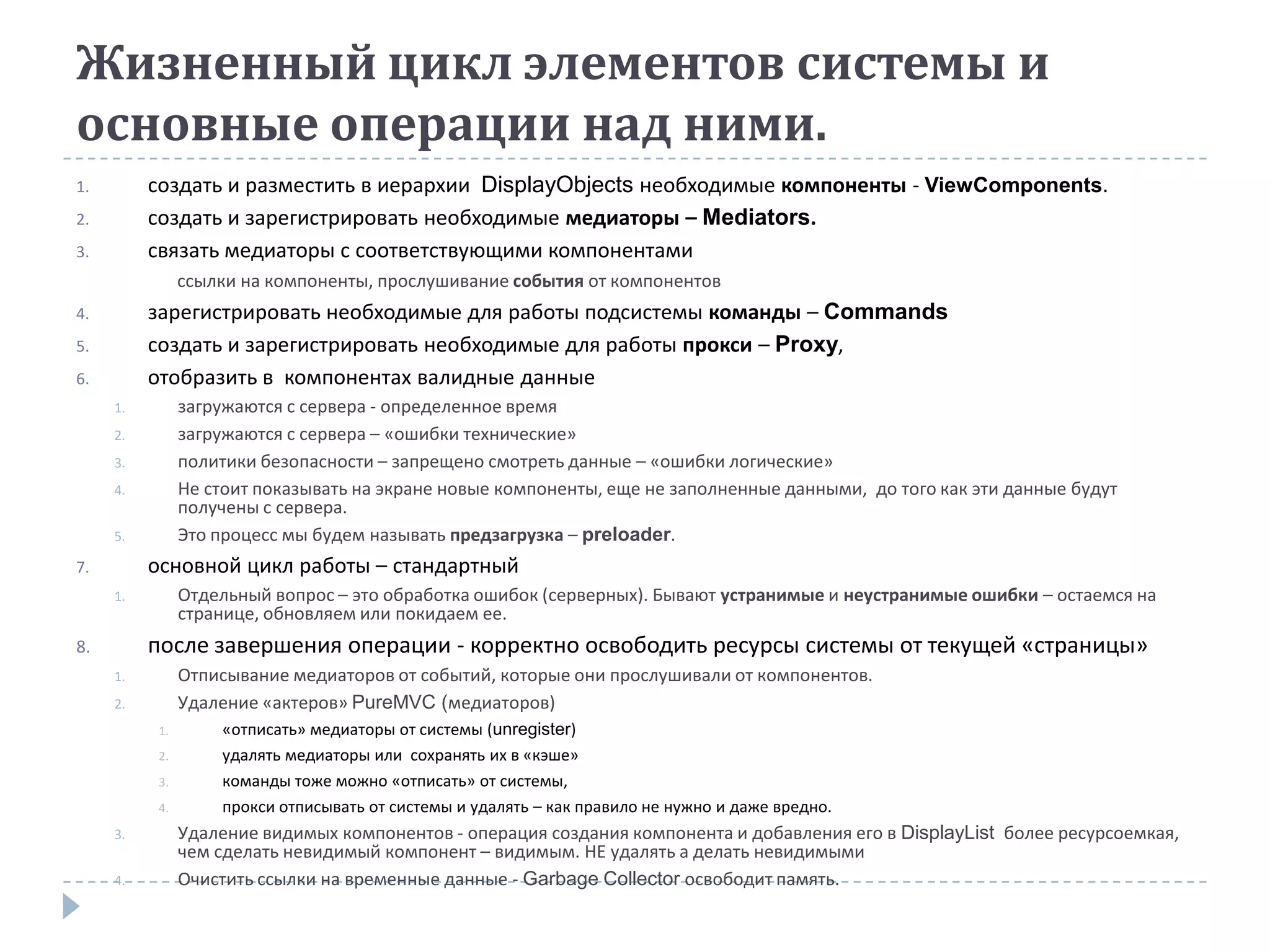 Жизненный цикл элементов системы и
основные операции над ними.
1.        создать и разместить в иерархии DisplayObjects необходимые компоненты - ViewComponents.
2.        создать и зарегистрировать необходимые медиаторы – Mediators.
3.        связать медиаторы с соответствующими компонентами
                ссылки на компоненты, прослушивание события от компонентов
4.        зарегистрировать необходимые для работы подсистемы команды – Commands
5.        создать и зарегистрировать необходимые для работы прокси – Proxy,
6.        отобразить в компонентах валидные данные
     1.         загружаются с сервера - определенное время
     2.         загружаются с сервера – «ошибки технические»
     3.         политики безопасности – запрещено смотреть данные – «ошибки логические»
     4.         Не стоит показывать на экране новые компоненты, еще не заполненные данными, до того как эти данные будут
                получены с сервера.
     5.         Это процесс мы будем называть предзагрузка – preloader.
7.        основной цикл работы – стандартный
     1.         Отдельный вопрос – это обработка ошибок (серверных). Бывают устранимые и неустранимые ошибки – остаемся на
                странице, обновляем или покидаем ее.
8.        после завершения операции - корректно освободить ресурсы системы от текущей «страницы»
     1.         Отписывание медиаторов от событий, которые они прослушивали от компонентов.
     2.         Удаление «актеров» PureMVC (медиаторов)
           1.       «отписать» медиаторы от системы (unregister)
           2.       удалять медиаторы или сохранять их в «кэше»
           3.       команды тоже можно «отписать» от системы,
           4.       прокси отписывать от системы и удалять – как правило не нужно и даже вредно.
     3.         Удаление видимых компонентов - операция создания компонента и добавления его в DisplayList более ресурсоемкая,
                чем сделать невидимый компонент – видимым. НЕ удалять а делать невидимыми
     4.         Очистить ссылки на временные данные - Garbage Collector освободит память.
 