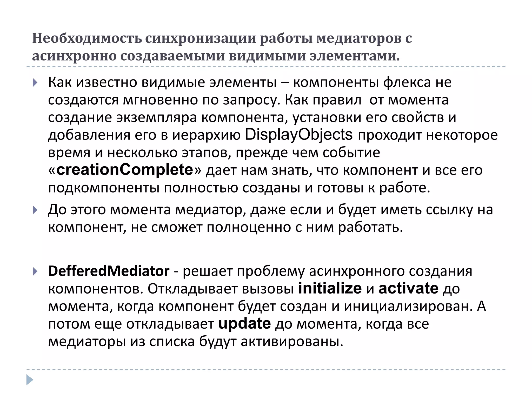 Необходимость синхронизации работы медиаторов с
асинхронно создаваемыми видимыми элементами.
   Как известно видимые элементы – компоненты флекса не
    создаются мгновенно по запросу. Как правил от момента
    создание экземпляра компонента, установки его свойств и
    добавления его в иерархию DisplayObjects проходит некоторое
    время и несколько этапов, прежде чем событие
    «creationComplete» дает нам знать, что компонент и все его
    подкомпоненты полностью созданы и готовы к работе.
   До этого момента медиатор, даже если и будет иметь ссылку на
    компонент, не сможет полноценно с ним работать.

   DefferedMediator - решает проблему асинхронного создания
    компонентов. Откладывает вызовы initialize и activate до
    момента, когда компонент будет создан и инициализирован. А
    потом еще откладывает update до момента, когда все
    медиаторы из списка будут активированы.
 