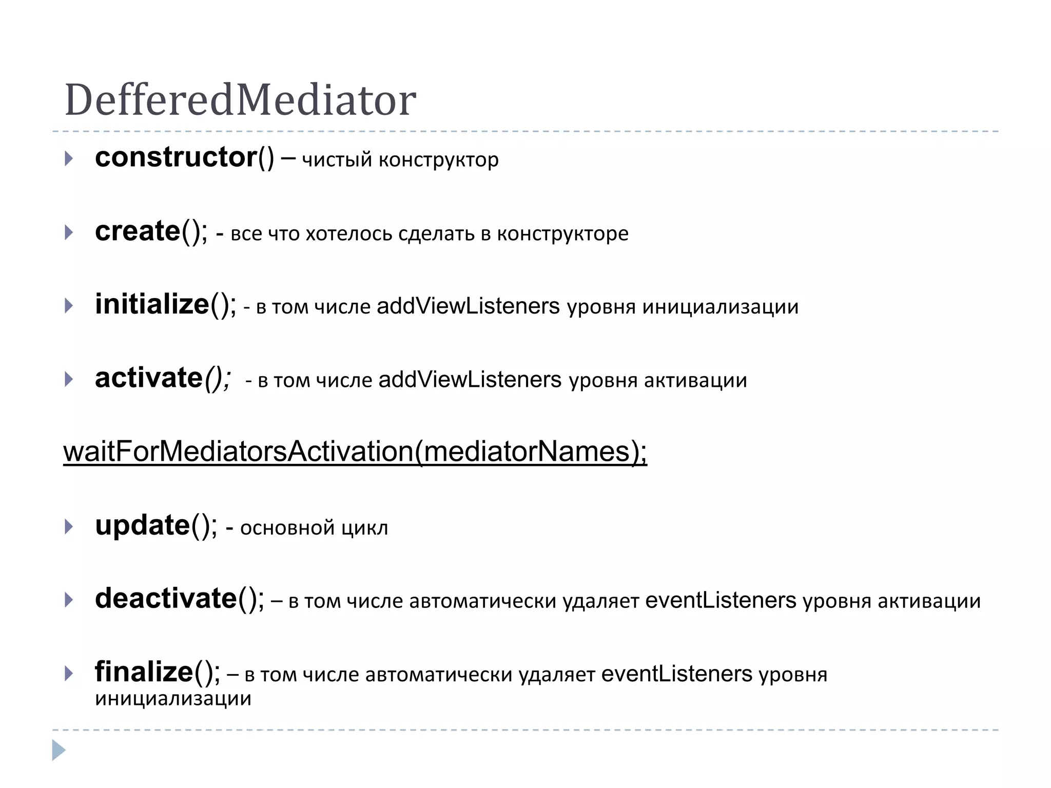 DefferedMediator
   constructor() – чистый конструктор

   create(); - все что хотелось сделать в конструкторе

   initialize(); - в том числе addViewListeners уровня инициализации

   activate();   - в том числе addViewListeners уровня активации


waitForMediatorsActivation(mediatorNames);

   update(); - основной цикл

   deactivate(); – в том числе автоматически удаляет eventListeners уровня активации

   finalize(); – в том числе автоматически удаляет eventListeners уровня
    инициализации
 