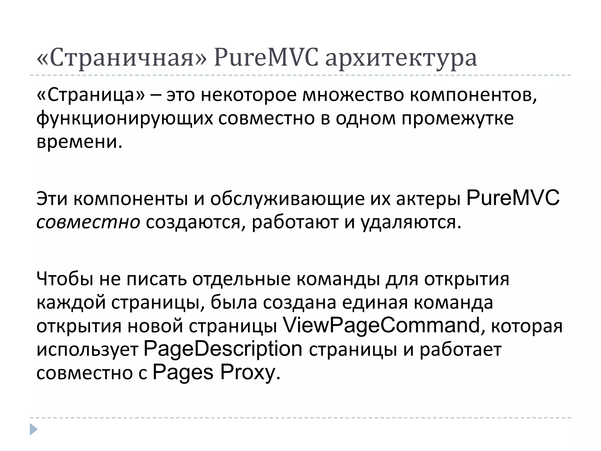 «Страничная» PureMVC архитектура
«Страница» – это некоторое множество компонентов,
функционирующих совместно в одном промежутке
времени.

Эти компоненты и обслуживающие их актеры PureMVC
совместно создаются, работают и удаляются.

Чтобы не писать отдельные команды для открытия
каждой страницы, была создана единая команда
открытия новой страницы ViewPageCommand, которая
использует PageDescription страницы и работает
совместно с Pages Proxy.
 