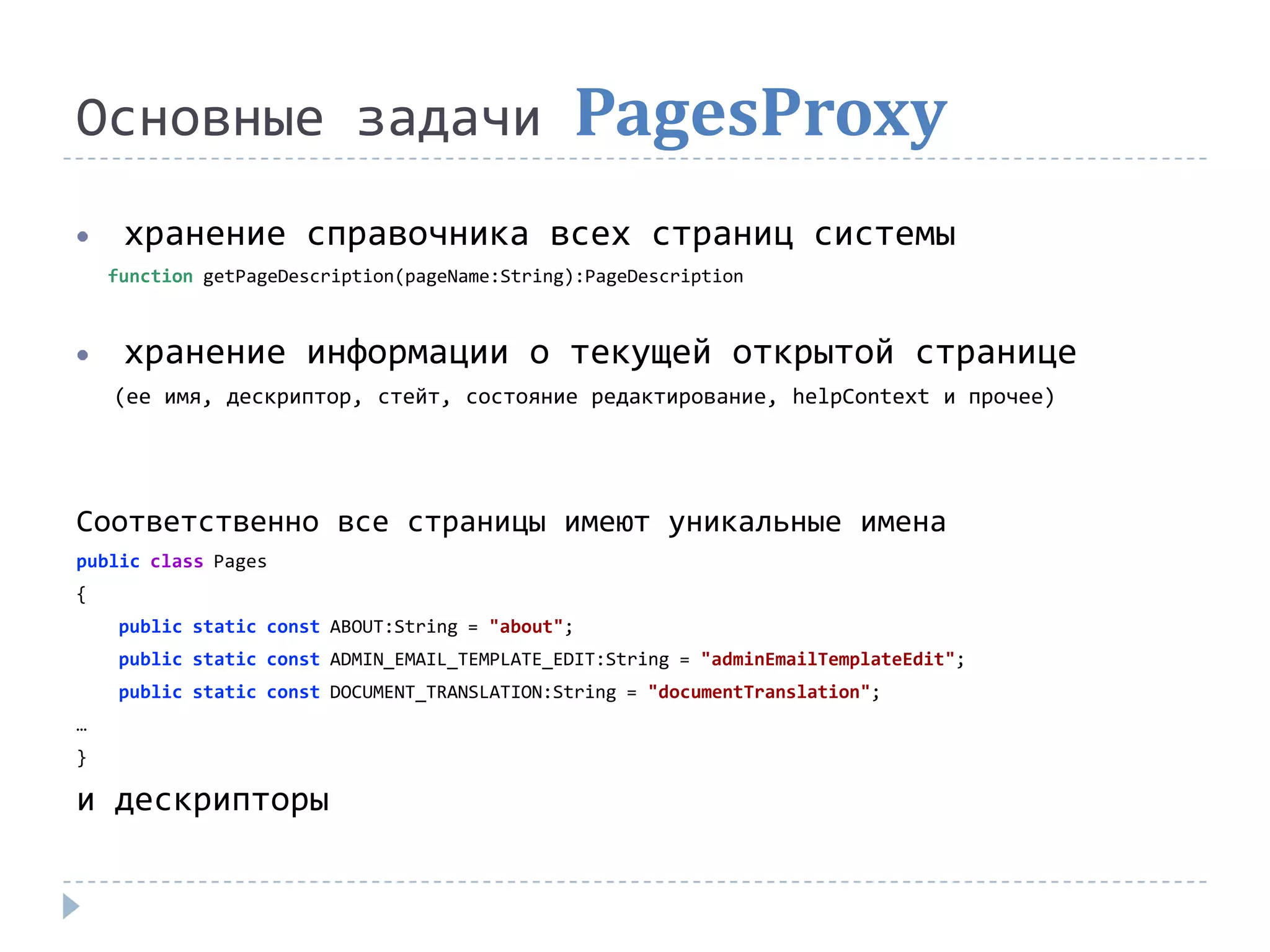 Основные задачи                                PagesProxy
     хранение справочника всех страниц системы
    function getPageDescription(pageName:String):PageDescription



     хранение информации о текущей открытой странице
    (ее имя, дескриптор, стейт, состояние редактирование, helpContext и прочее)




Соответственно все страницы имеют уникальные имена
public class Pages
{
     public static const ABOUT:String = "about";
     public static const ADMIN_EMAIL_TEMPLATE_EDIT:String = "adminEmailTemplateEdit";
     public static const DOCUMENT_TRANSLATION:String = "documentTranslation";
…
}

и дескрипторы
 