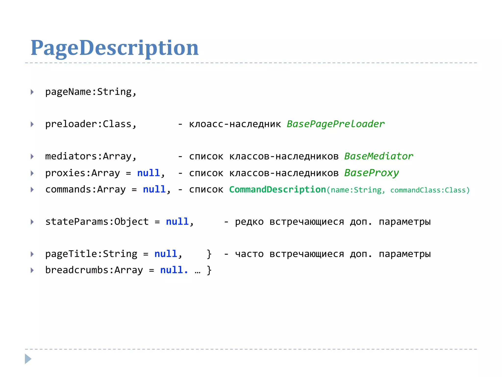 PageDescription
   pageName:String,


   preloader:Class,        - клоасс-наследник BasePagePreloader


   mediators:Array,        - список классов-наследников BaseMediator
   proxies:Array = null,   - список классов-наследников BaseProxy
   commands:Array = null, - список CommandDescription(name:String,   commandClass:Class)



   stateParams:Object = null,       - редко встречающиеся доп. параметры


   pageTitle:String = null,     }   - часто встречающиеся доп. параметры
   breadcrumbs:Array = null. … }
 