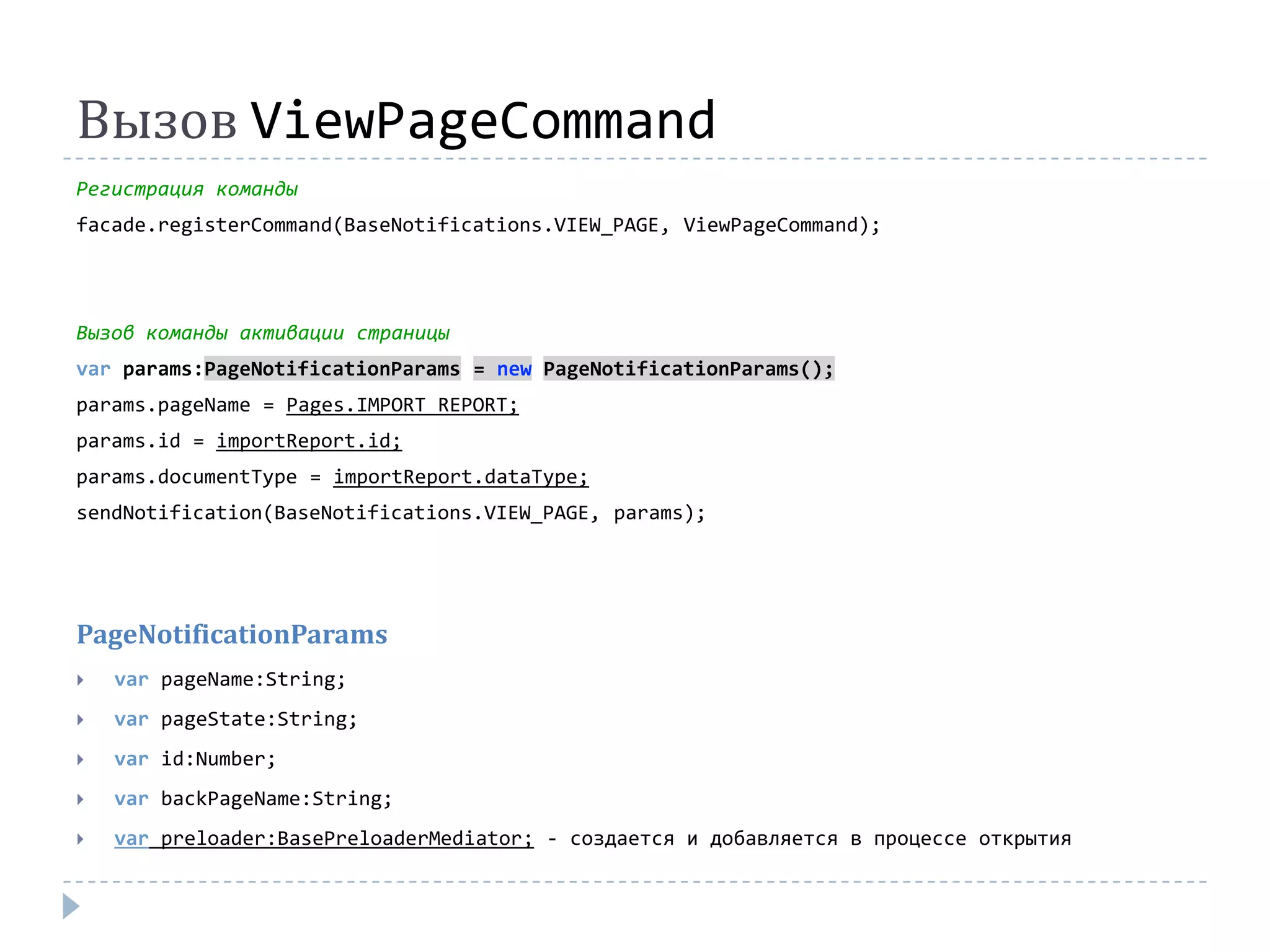 Вызов ViewPageCommand
Регистрация команды
facade.registerCommand(BaseNotifications.VIEW_PAGE, ViewPageCommand);




Вызов команды активации страницы
var params:PageNotificationParams = new PageNotificationParams();
params.pageName = Pages.IMPORT_REPORT;
params.id = importReport.id;
params.documentType = importReport.dataType;
sendNotification(BaseNotifications.VIEW_PAGE, params);




PageNotificationParams
   var pageName:String;
   var pageState:String;
   var id:Number;
   var backPageName:String;
   var preloader:BasePreloaderMediator; - создается и добавляется в процессе открытия
 