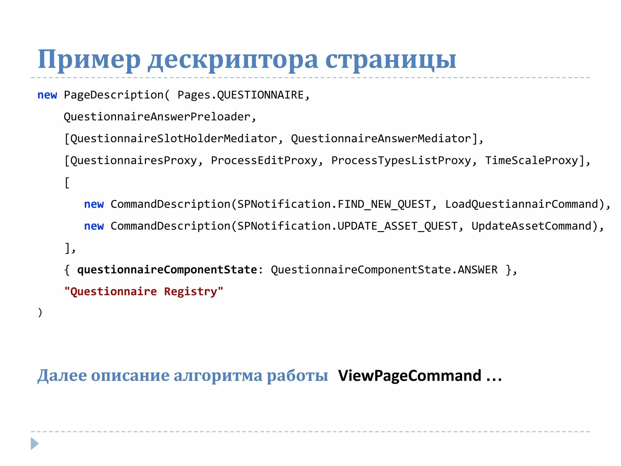 Пример дескриптора страницы
new PageDescription( Pages.QUESTIONNAIRE,
    QuestionnaireAnswerPreloader,
    [QuestionnaireSlotHolderMediator, QuestionnaireAnswerMediator],
    [QuestionnairesProxy, ProcessEditProxy, ProcessTypesListProxy, TimeScaleProxy],
    [
         new CommandDescription(SPNotification.FIND_NEW_QUEST, LoadQuestiannairCommand),
         new CommandDescription(SPNotification.UPDATE_ASSET_QUEST, UpdateAssetCommand),
    ],
    { questionnaireComponentState: QuestionnaireComponentState.ANSWER },
    "Questionnaire Registry"
)




Далее описание алгоритма работы ViewPageCommand …
 
