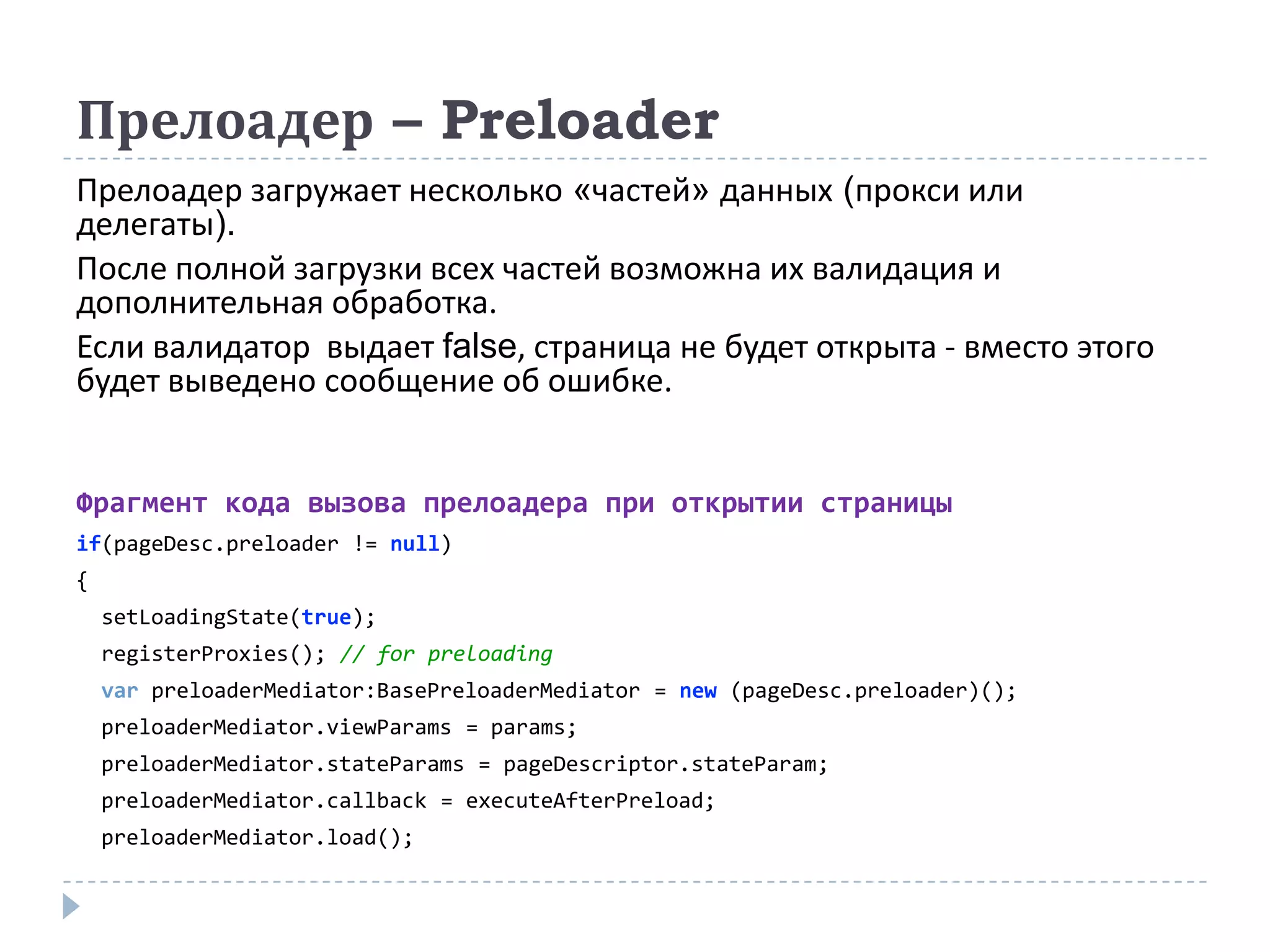 Прелоадер – Preloader
Прелоадер загружает несколько «частей» данных (прокси или
делегаты).
После полной загрузки всех частей возможна их валидация и
дополнительная обработка.
Если валидатор выдает false, страница не будет открыта - вместо этого
будет выведено сообщение об ошибке.


Фрагмент кода вызова прелоадера при открытии страницы
if(pageDesc.preloader != null)
{
    setLoadingState(true);
    registerProxies(); // for preloading
    var preloaderMediator:BasePreloaderMediator = new (pageDesc.preloader)();
    preloaderMediator.viewParams = params;
    preloaderMediator.stateParams = pageDescriptor.stateParam;
    preloaderMediator.callback = executeAfterPreload;
    preloaderMediator.load();
 