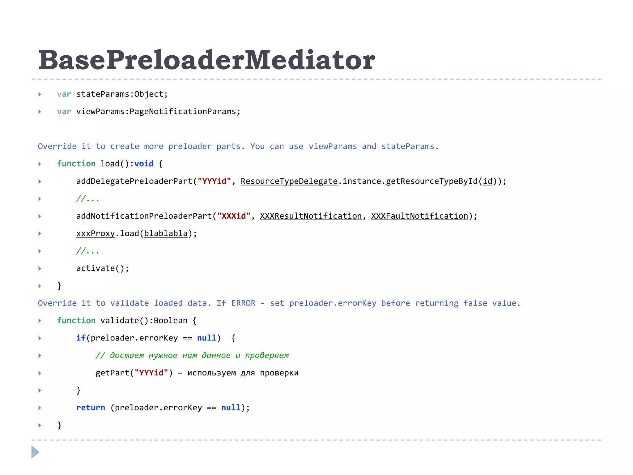 BasePreloaderMediator
   var stateParams:Object;
   var viewParams:PageNotificationParams;


Override it to create more preloader parts. You can use viewParams and stateParams.
   function load():void {
       addDelegatePreloaderPart("YYYid", ResourceTypeDelegate.instance.getResourceTypeById(id));
       //...
       addNotificationPreloaderPart("XXXid", XXXResultNotification, XXXFaultNotification);
       xxxProxy.load(blablabla);
       //...
       activate();
   }
Override it to validate loaded data. If ERROR - set preloader.errorKey before returning false value.
   function validate():Boolean {
       if(preloader.errorKey == null)   {
           // достаем нужное нам данное и проверяем
           getPart("YYYid") – используем для проверки
       }
       return (preloader.errorKey == null);
   }
 