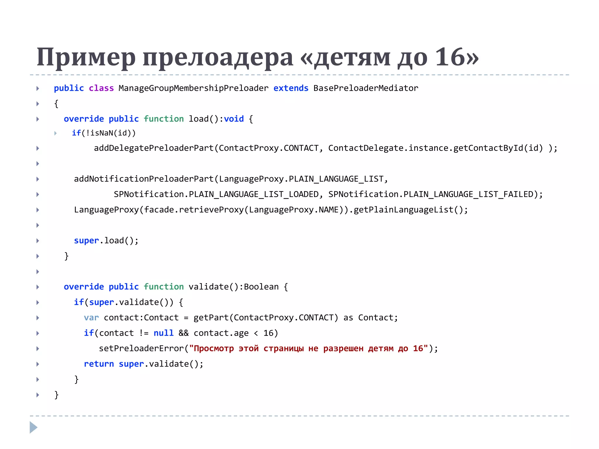Пример прелоадера «детям до 16»
   public class ManageGroupMembershipPreloader extends BasePreloaderMediator
   {
       override public function load():void {
           if(!isNaN(id))
                addDelegatePreloaderPart(ContactProxy.CONTACT, ContactDelegate.instance.getContactById(id) );


           addNotificationPreloaderPart(LanguageProxy.PLAIN_LANGUAGE_LIST,
                    SPNotification.PLAIN_LANGUAGE_LIST_LOADED, SPNotification.PLAIN_LANGUAGE_LIST_FAILED);
           LanguageProxy(facade.retrieveProxy(LanguageProxy.NAME)).getPlainLanguageList();


           super.load();
       }


       override public function validate():Boolean {
           if(super.validate()) {
               var contact:Contact = getPart(ContactProxy.CONTACT) as Contact;
               if(contact != null && contact.age < 16)
                 setPreloaderError("Просмотр этой страницы не разрешен детям до 16");
               return super.validate();
           }
   }
 