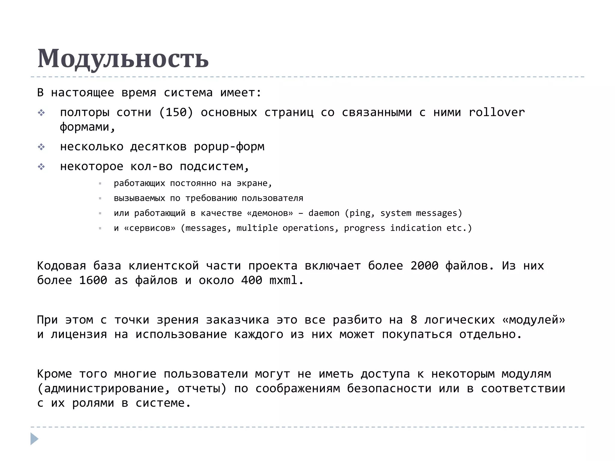 Модульность
В настоящее время система имеет:
   полторы сотни (150) основных страниц со связанными с ними rollover
    формами,
   несколько десятков popup-форм
   некоторое кол-во подсистем,
            работающих постоянно на экране,
            вызываемых по требованию пользователя
            или работающий в качестве «демонов» – daemon (ping, system messages)
            и «сервисов» (messages, multiple operations, progress indication etc.)



Кодовая база клиентской части проекта включает более 2000 файлов. Из них
более 1600 as файлов и около 400 mxml.


При этом с точки зрения заказчика это все разбито на 8 логических «модулей»
и лицензия на использование каждого из них может покупаться отдельно.


Кроме того многие пользователи могут не иметь доступа к некоторым модулям
(администрирование, отчеты) по соображениям безопасности или в соответствии
с их ролями в системе.
 