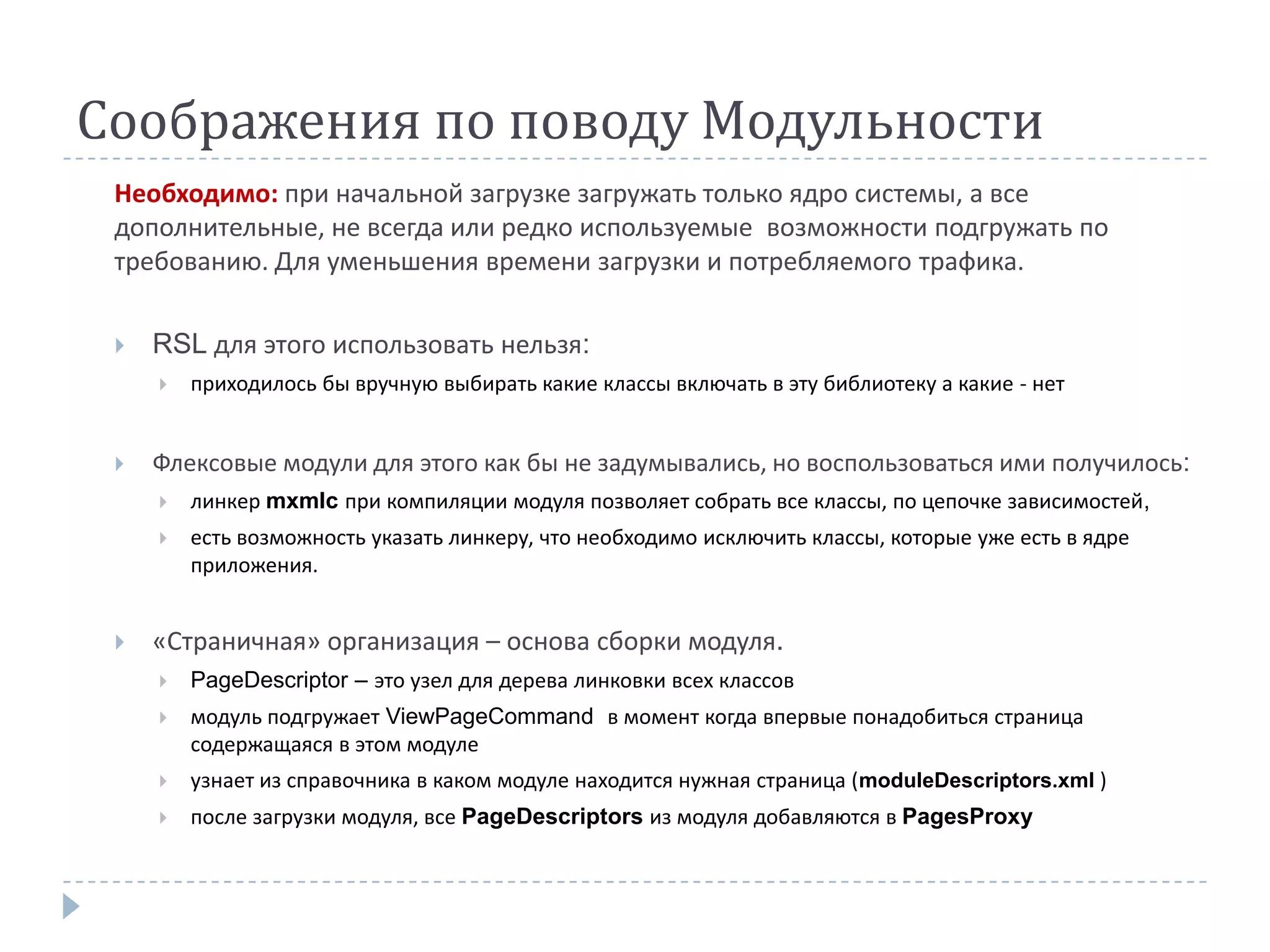 Соображения по поводу Модульности
 Необходимо: при начальной загрузке загружать только ядро системы, а все
 дополнительные, не всегда или редко используемые возможности подгружать по
 требованию. Для уменьшения времени загрузки и потребляемого трафика.

    RSL для этого использовать нельзя:
        приходилось бы вручную выбирать какие классы включать в эту библиотеку а какие - нет


    Флексовые модули для этого как бы не задумывались, но воспользоваться ими получилось:
        линкер mxmlc при компиляции модуля позволяет собрать все классы, по цепочке зависимостей,
        есть возможность указать линкеру, что необходимо исключить классы, которые уже есть в ядре
         приложения.


    «Страничная» организация – основа сборки модуля.
        PageDescriptor – это узел для дерева линковки всех классов
        модуль подгружает ViewPageCommand в момент когда впервые понадобиться страница
         содержащаяся в этом модуле
        узнает из справочника в каком модуле находится нужная страница (moduleDescriptors.xml )
        после загрузки модуля, все PageDescriptors из модуля добавляются в PagesProxy
 