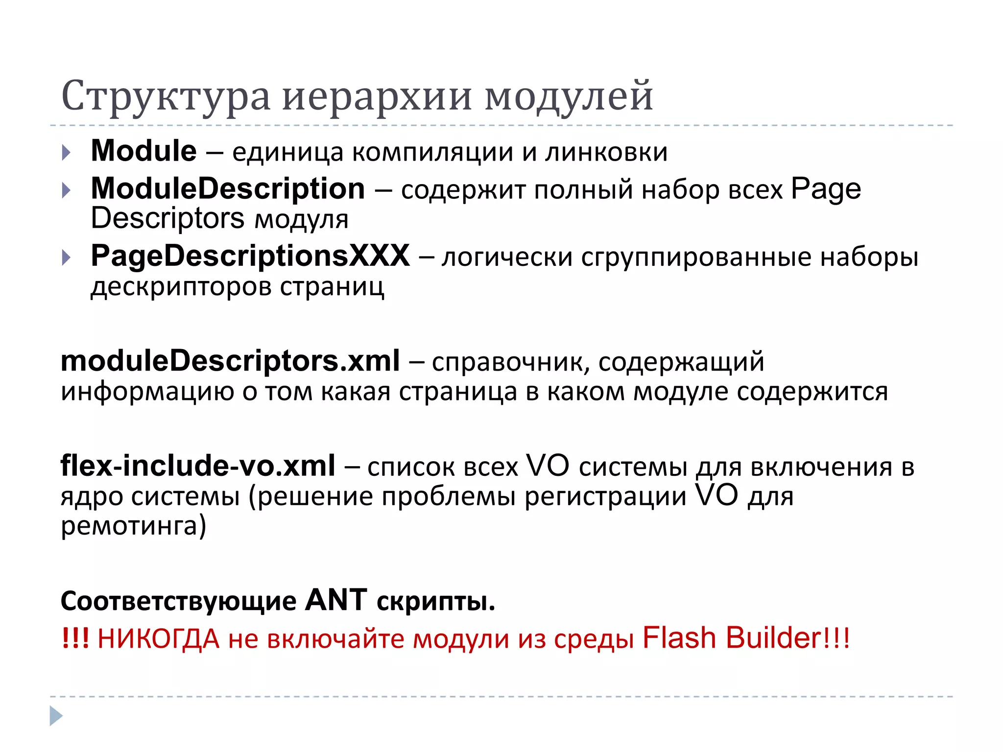 Структура иерархии модулей
   Module – единица компиляции и линковки
   ModuleDescription – содержит полный набор всех Page
    Descriptors модуля
   PageDescriptionsXXX – логически сгруппированные наборы
    дескрипторов страниц

moduleDescriptors.xml – справочник, содержащий
информацию о том какая страница в каком модуле содержится

flex-include-vo.xml – список всех VO системы для включения в
ядро системы (решение проблемы регистрации VO для
ремотинга)

Соответствующие ANT скрипты.
!!! НИКОГДА не включайте модули из среды Flash Builder!!!
 