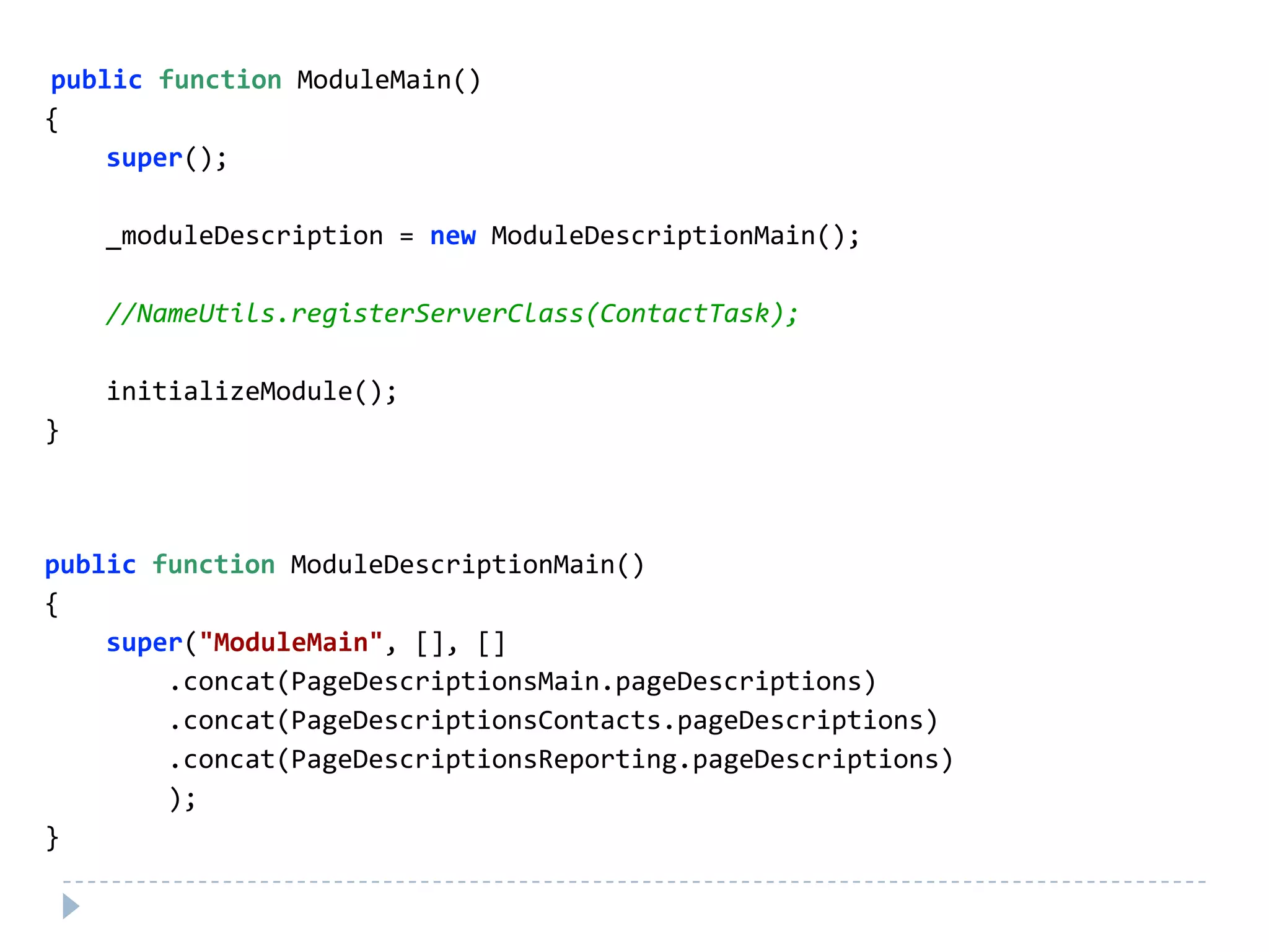 public function ModuleMain()
{
    super();

    _moduleDescription = new ModuleDescriptionMain();

    //NameUtils.registerServerClass(ContactTask);

    initializeModule();
}



public function ModuleDescriptionMain()
{
    super("ModuleMain", [], []
        .concat(PageDescriptionsMain.pageDescriptions)
        .concat(PageDescriptionsContacts.pageDescriptions)
        .concat(PageDescriptionsReporting.pageDescriptions)
        );
}
 