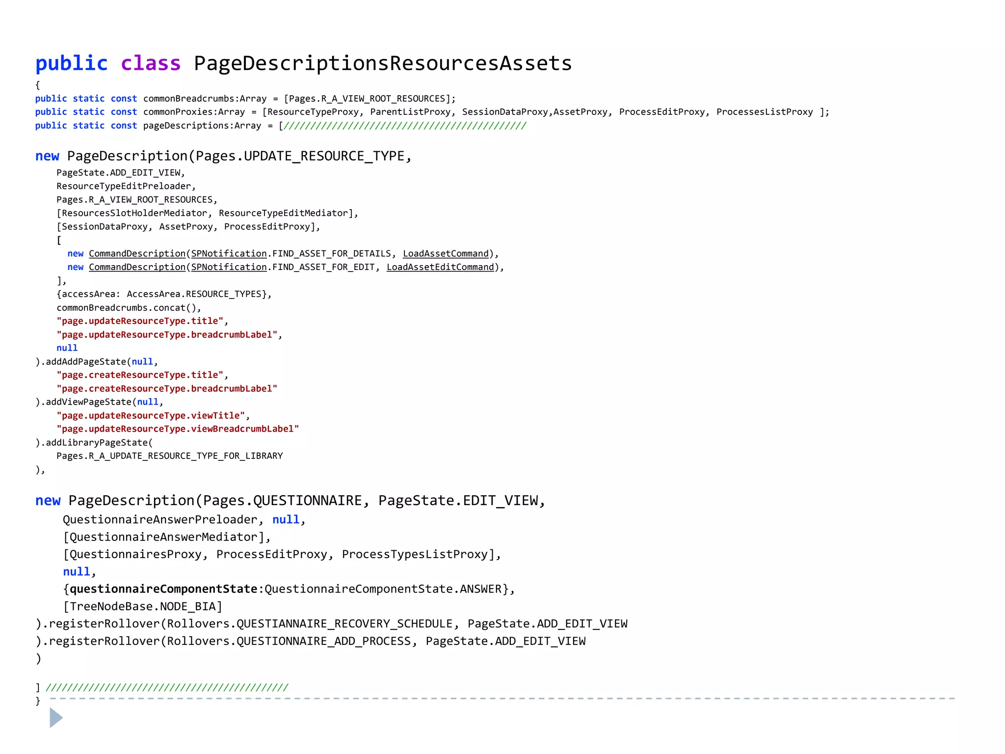 public class PageDescriptionsResourcesAssets
{
public static const commonBreadcrumbs:Array = [Pages.R_A_VIEW_ROOT_RESOURCES];
public static const commonProxies:Array = [ResourceTypeProxy, ParentListProxy, SessionDataProxy,AssetProxy, ProcessEditProxy, ProcessesListProxy ];
public static const pageDescriptions:Array = [/////////////////////////////////////////////


new PageDescription(Pages.UPDATE_RESOURCE_TYPE,
    PageState.ADD_EDIT_VIEW,
    ResourceTypeEditPreloader,
    Pages.R_A_VIEW_ROOT_RESOURCES,
    [ResourcesSlotHolderMediator, ResourceTypeEditMediator],
    [SessionDataProxy, AssetProxy, ProcessEditProxy],
    [
       new CommandDescription(SPNotification.FIND_ASSET_FOR_DETAILS, LoadAssetCommand),
       new CommandDescription(SPNotification.FIND_ASSET_FOR_EDIT, LoadAssetEditCommand),
    ],
    {accessArea: AccessArea.RESOURCE_TYPES},
    commonBreadcrumbs.concat(),
    "page.updateResourceType.title",
    "page.updateResourceType.breadcrumbLabel",
    null
).addAddPageState(null,
    "page.createResourceType.title",
    "page.createResourceType.breadcrumbLabel"
).addViewPageState(null,
    "page.updateResourceType.viewTitle",
    "page.updateResourceType.viewBreadcrumbLabel"
).addLibraryPageState(
    Pages.R_A_UPDATE_RESOURCE_TYPE_FOR_LIBRARY
),


new PageDescription(Pages.QUESTIONNAIRE, PageState.EDIT_VIEW,
    QuestionnaireAnswerPreloader, null,
    [QuestionnaireAnswerMediator],
    [QuestionnairesProxy, ProcessEditProxy, ProcessTypesListProxy],
    null,
    {questionnaireComponentState:QuestionnaireComponentState.ANSWER},
    [TreeNodeBase.NODE_BIA]
).registerRollover(Rollovers.QUESTIANNAIRE_RECOVERY_SCHEDULE, PageState.ADD_EDIT_VIEW
).registerRollover(Rollovers.QUESTIONNAIRE_ADD_PROCESS, PageState.ADD_EDIT_VIEW
)

] /////////////////////////////////////////////
}
 
