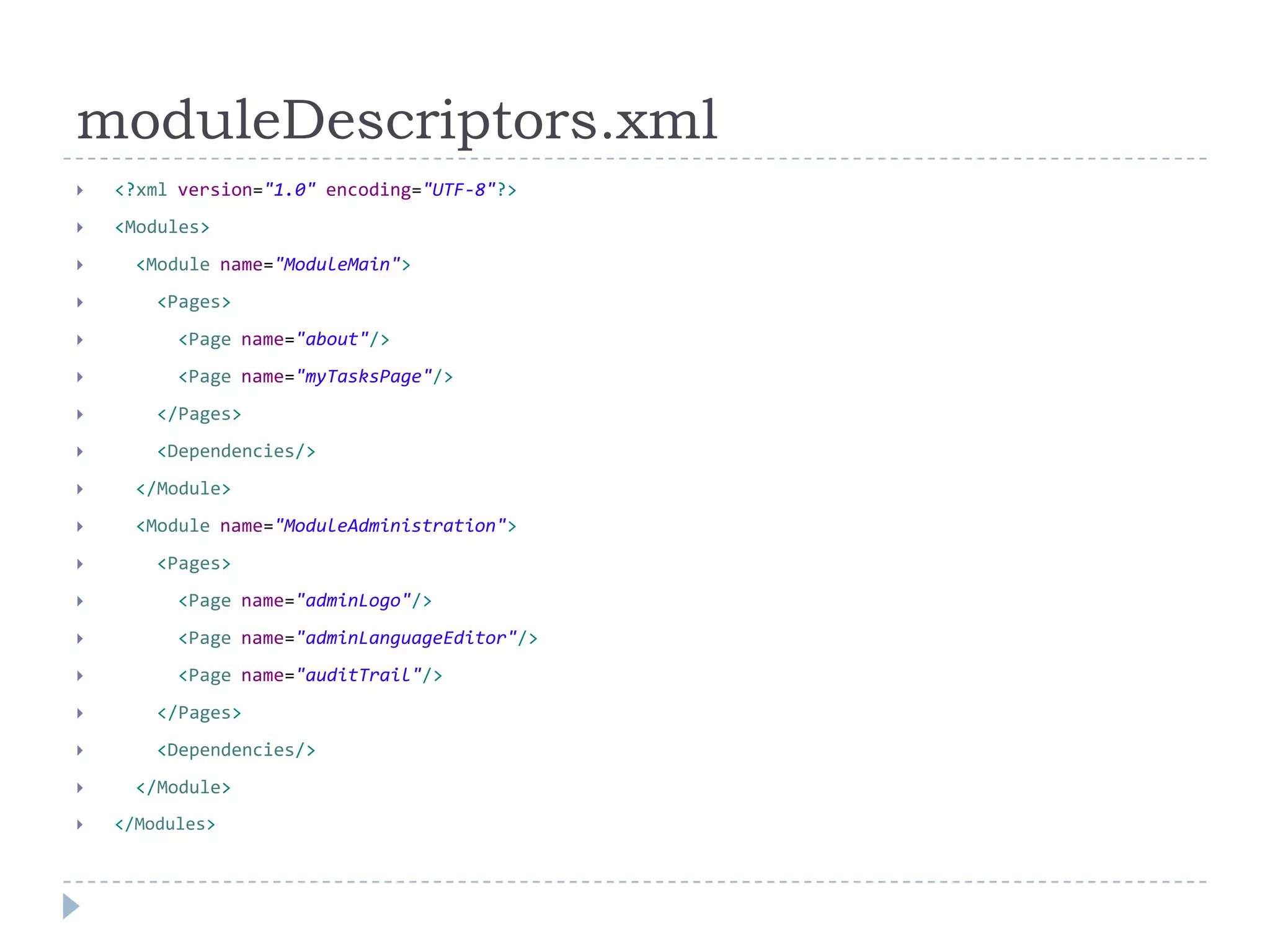 moduleDescriptors.xml
   <?xml version="1.0" encoding="UTF-8"?>
   <Modules>
     <Module name="ModuleMain">
       <Pages>
         <Page name="about"/>
         <Page name="myTasksPage"/>
       </Pages>
       <Dependencies/>
     </Module>
     <Module name="ModuleAdministration">
       <Pages>
         <Page name="adminLogo"/>
         <Page name="adminLanguageEditor"/>
         <Page name="auditTrail"/>
       </Pages>
       <Dependencies/>
     </Module>
   </Modules>
 