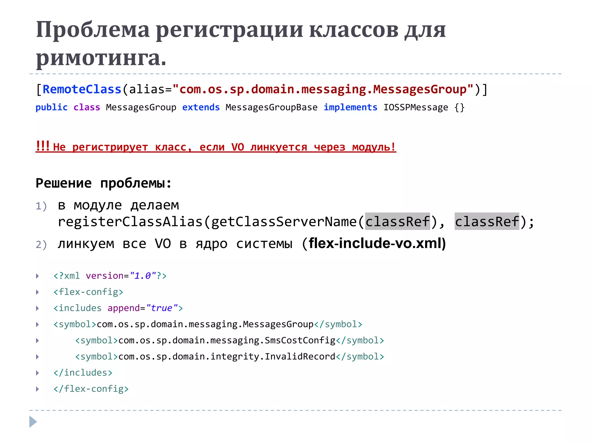 Проблема регистрации классов для
римотинга.
[RemoteClass(alias="com.os.sp.domain.messaging.MessagesGroup")]
public class MessagesGroup extends MessagesGroupBase implements IOSSPMessage {}



!!! Не   регистрирует класс, если VO линкуется через модуль!


Решение проблемы:
1) в модуле делаем
   registerClassAlias(getClassServerName(classRef), classRef);
2) линкуем все VO в ядро системы (flex-include-vo.xml)

   <?xml version="1.0"?>
   <flex-config>
   <includes append="true">
   <symbol>com.os.sp.domain.messaging.MessagesGroup</symbol>
        <symbol>com.os.sp.domain.messaging.SmsCostConfig</symbol>
        <symbol>com.os.sp.domain.integrity.InvalidRecord</symbol>
   </includes>
   </flex-config>
 