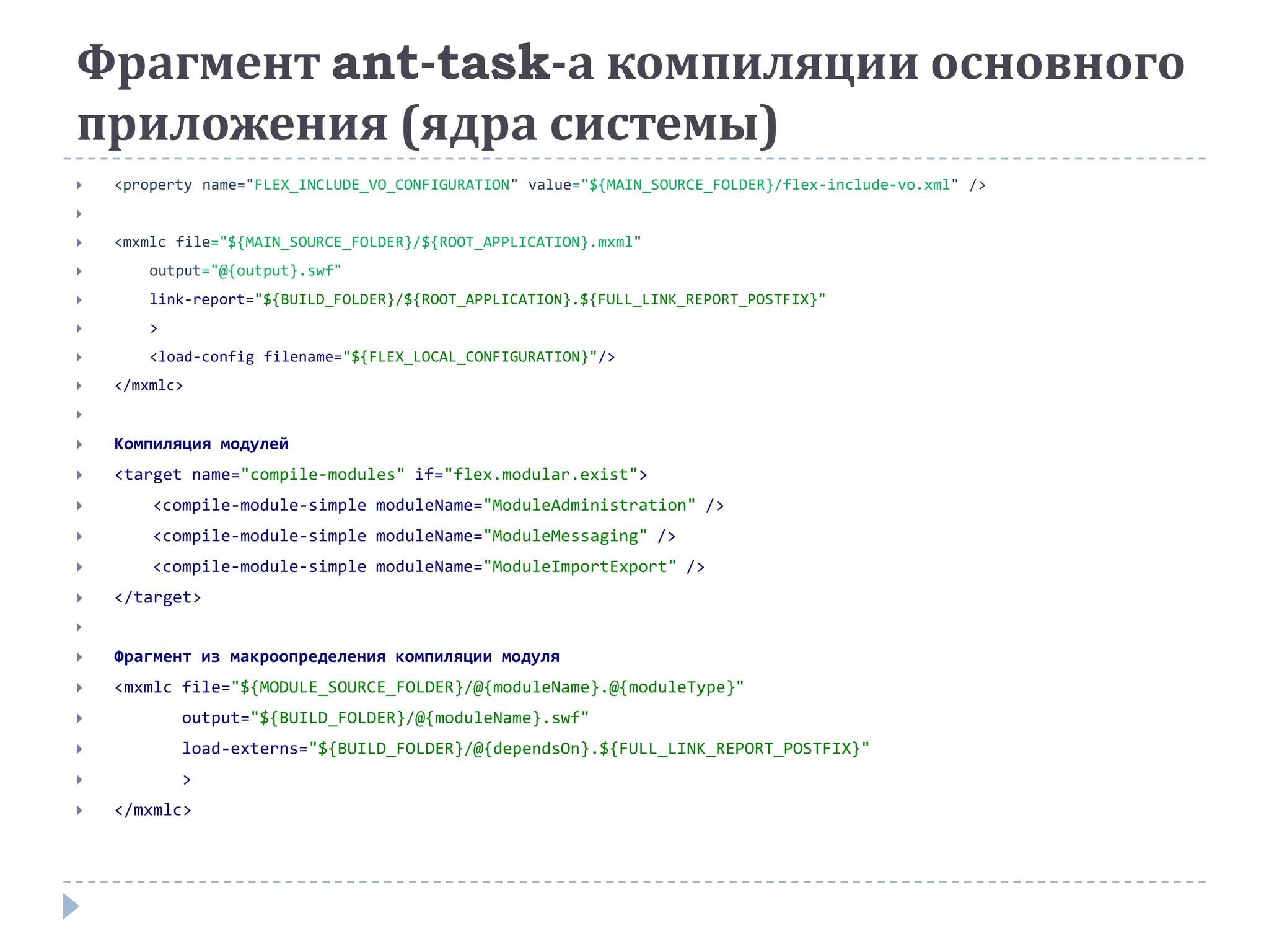 Фрагмент ant-task-а компиляции основного
приложения (ядра системы)
   <property name="FLEX_INCLUDE_VO_CONFIGURATION" value="${MAIN_SOURCE_FOLDER}/flex-include-vo.xml" />


   <mxmlc file="${MAIN_SOURCE_FOLDER}/${ROOT_APPLICATION}.mxml"
       output="@{output}.swf"
       link-report="${BUILD_FOLDER}/${ROOT_APPLICATION}.${FULL_LINK_REPORT_POSTFIX}"
       >
       <load-config filename="${FLEX_LOCAL_CONFIGURATION}"/>
   </mxmlc>


   Компиляция модулей
   <target name="compile-modules" if="flex.modular.exist">
       <compile-module-simple moduleName="ModuleAdministration" />
       <compile-module-simple moduleName="ModuleMessaging" />
       <compile-module-simple moduleName="ModuleImportExport" />
   </target>


   Фрагмент из макроопределения компиляции модуля
   <mxmlc file="${MODULE_SOURCE_FOLDER}/@{moduleName}.@{moduleType}"
           output="${BUILD_FOLDER}/@{moduleName}.swf"
           load-externs="${BUILD_FOLDER}/@{dependsOn}.${FULL_LINK_REPORT_POSTFIX}"
           >
   </mxmlc>
 
