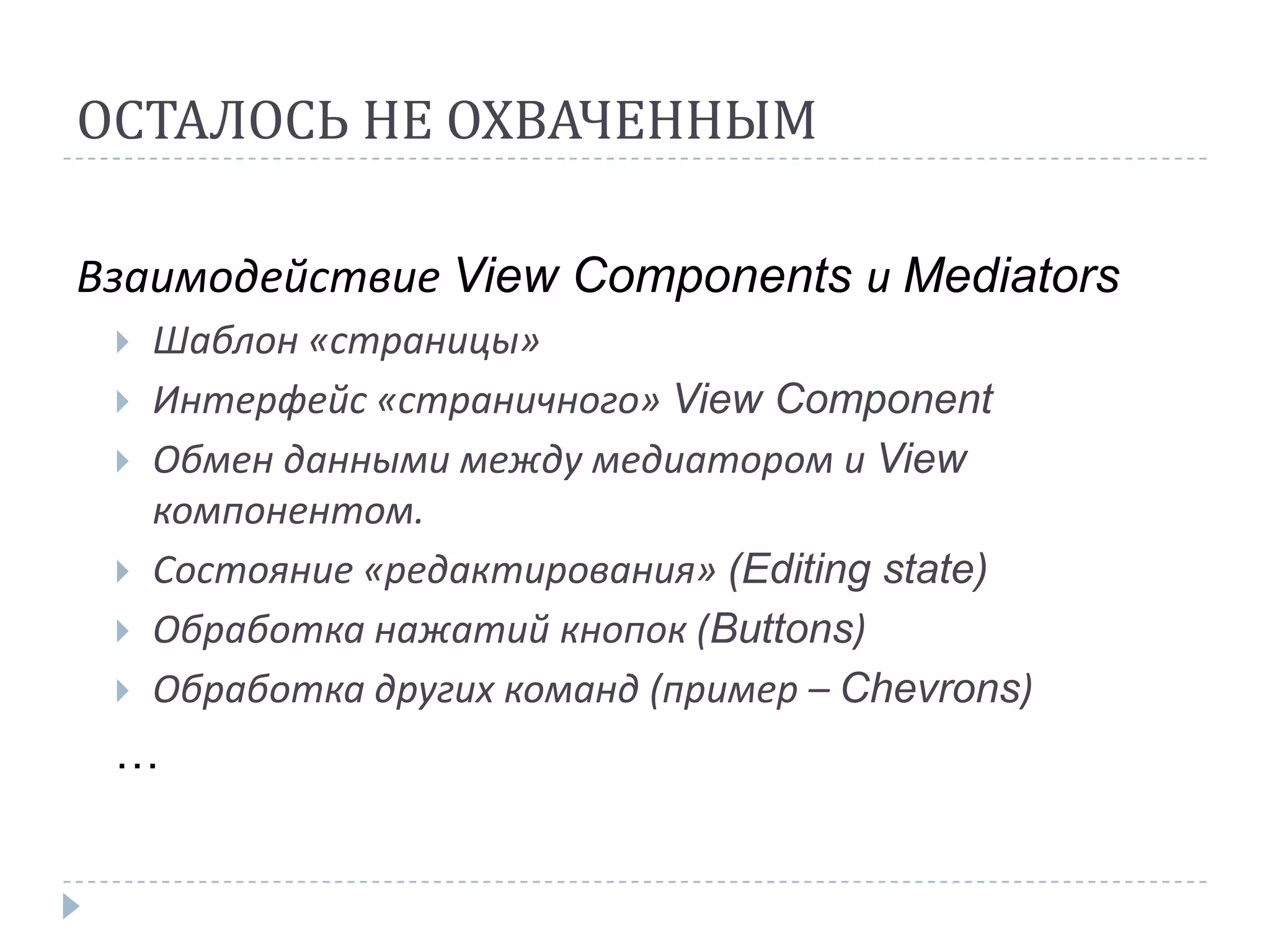 ОСТАЛОСЬ НЕ ОХВАЧЕННЫМ

Взаимодействие View Components и Mediators
    Шаблон «страницы»
    Интерфейс «страничного» View Component
    Обмен данными между медиатором и View
     компонентом.
    Состояние «редактирования» (Editing state)
    Обработка нажатий кнопок (Buttons)
    Обработка других команд (пример – Chevrons)
 …
 