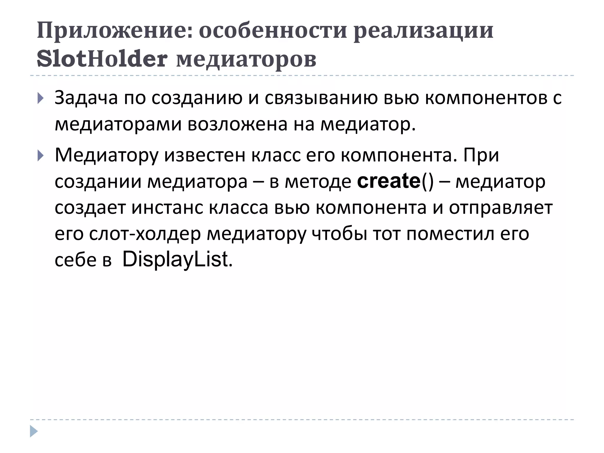 Приложение: особенности реализации
SlotHolder медиаторов
   Задача по созданию и связыванию вью компонентов с
    медиаторами возложена на медиатор.
   Медиатору известен класс его компонента. При
    создании медиатора – в методе create() – медиатор
    создает инстанс класса вью компонента и отправляет
    его слот-холдер медиатору чтобы тот поместил его
    себе в DisplayList.
 