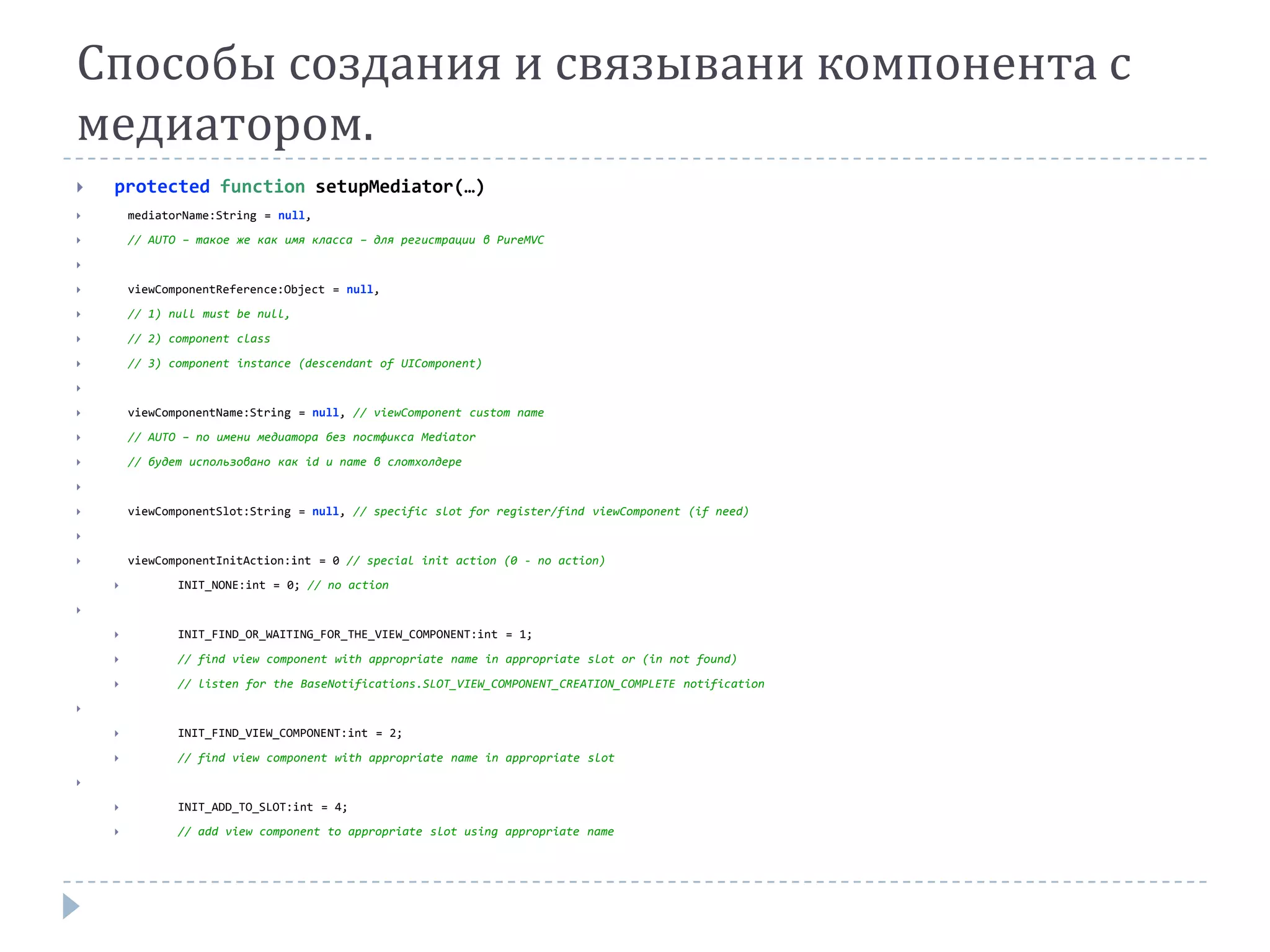 Способы создания и связывани компонента с
медиатором.
   protected function setupMediator(…)
       mediatorName:String = null,

       // AUTO – такое же как имя класса – для регистрации в PureMVC



       viewComponentReference:Object = null,

       // 1) null must be null,

       // 2) component class

       // 3) component instance (descendant of UIComponent)



       viewComponentName:String = null, // viewComponent custom name
       // AUTO – по имени медиатора без постфикса Mediator

       // будет использовано как id и name в слотхолдере



       viewComponentSlot:String = null, // specific slot for register/find viewComponent (if need)


       viewComponentInitAction:int = 0 // special init action (0 - no action)
              INIT_NONE:int = 0; // no action



              INIT_FIND_OR_WAITING_FOR_THE_VIEW_COMPONENT:int = 1;

              // find view component with appropriate name in appropriate slot or (in not found)

              // listen for the BaseNotifications.SLOT_VIEW_COMPONENT_CREATION_COMPLETE notification



              INIT_FIND_VIEW_COMPONENT:int = 2;

              // find view component with appropriate name in appropriate slot


              INIT_ADD_TO_SLOT:int = 4;

              // add view component to appropriate slot using appropriate name
 