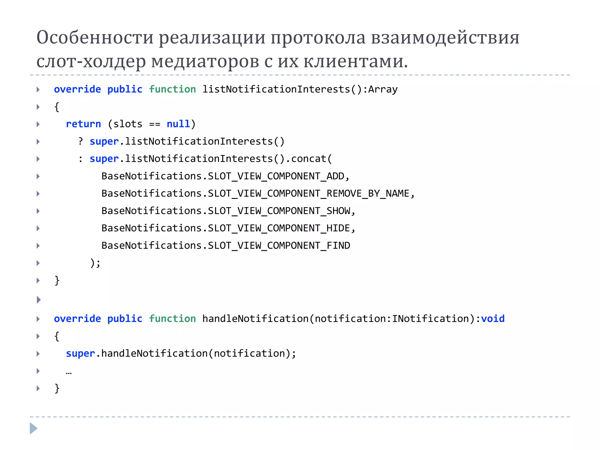 Особенности реализации протокола взаимодействия
слот-холдер медиаторов с их клиентами.
   override public function listNotificationInterests():Array
   {
       return (slots == null)
           ? super.listNotificationInterests()
           : super.listNotificationInterests().concat(
                  BaseNotifications.SLOT_VIEW_COMPONENT_ADD,
                  BaseNotifications.SLOT_VIEW_COMPONENT_REMOVE_BY_NAME,
                  BaseNotifications.SLOT_VIEW_COMPONENT_SHOW,
                  BaseNotifications.SLOT_VIEW_COMPONENT_HIDE,
                  BaseNotifications.SLOT_VIEW_COMPONENT_FIND
             );
   }

   override public function handleNotification(notification:INotification):void
   {
       super.handleNotification(notification);
       …
   }
 