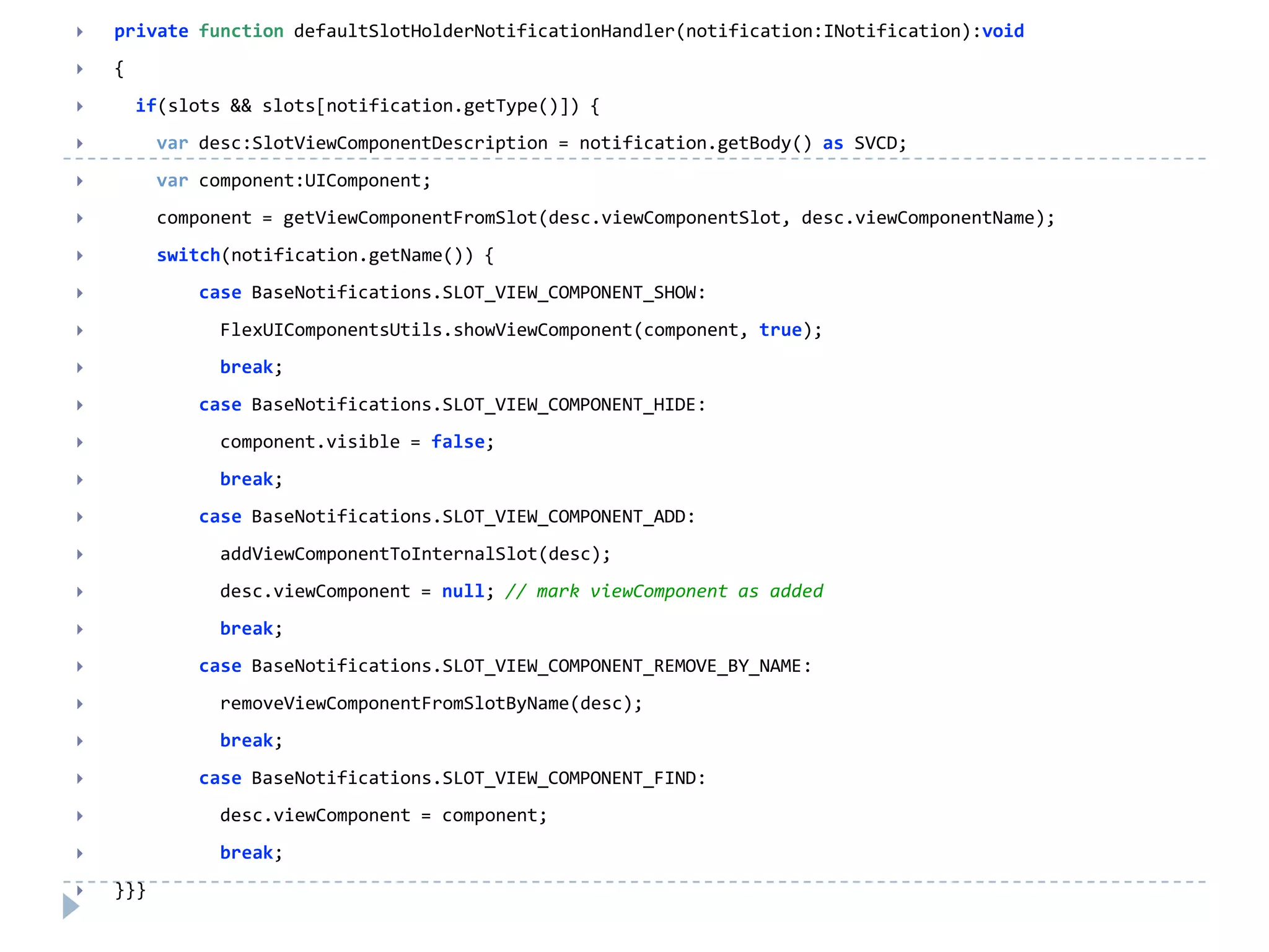    private function defaultSlotHolderNotificationHandler(notification:INotification):void
   {
       if(slots && slots[notification.getType()]) {
         var desc:SlotViewComponentDescription = notification.getBody() as SVCD;
         var component:UIComponent;
         component = getViewComponentFromSlot(desc.viewComponentSlot, desc.viewComponentName);
         switch(notification.getName()) {
             case BaseNotifications.SLOT_VIEW_COMPONENT_SHOW:
               FlexUIComponentsUtils.showViewComponent(component, true);
               break;
             case BaseNotifications.SLOT_VIEW_COMPONENT_HIDE:
               component.visible = false;
               break;
             case BaseNotifications.SLOT_VIEW_COMPONENT_ADD:
               addViewComponentToInternalSlot(desc);
               desc.viewComponent = null; // mark viewComponent as added
               break;
             case BaseNotifications.SLOT_VIEW_COMPONENT_REMOVE_BY_NAME:
               removeViewComponentFromSlotByName(desc);
               break;
             case BaseNotifications.SLOT_VIEW_COMPONENT_FIND:
               desc.viewComponent = component;
               break;
   }}}
 