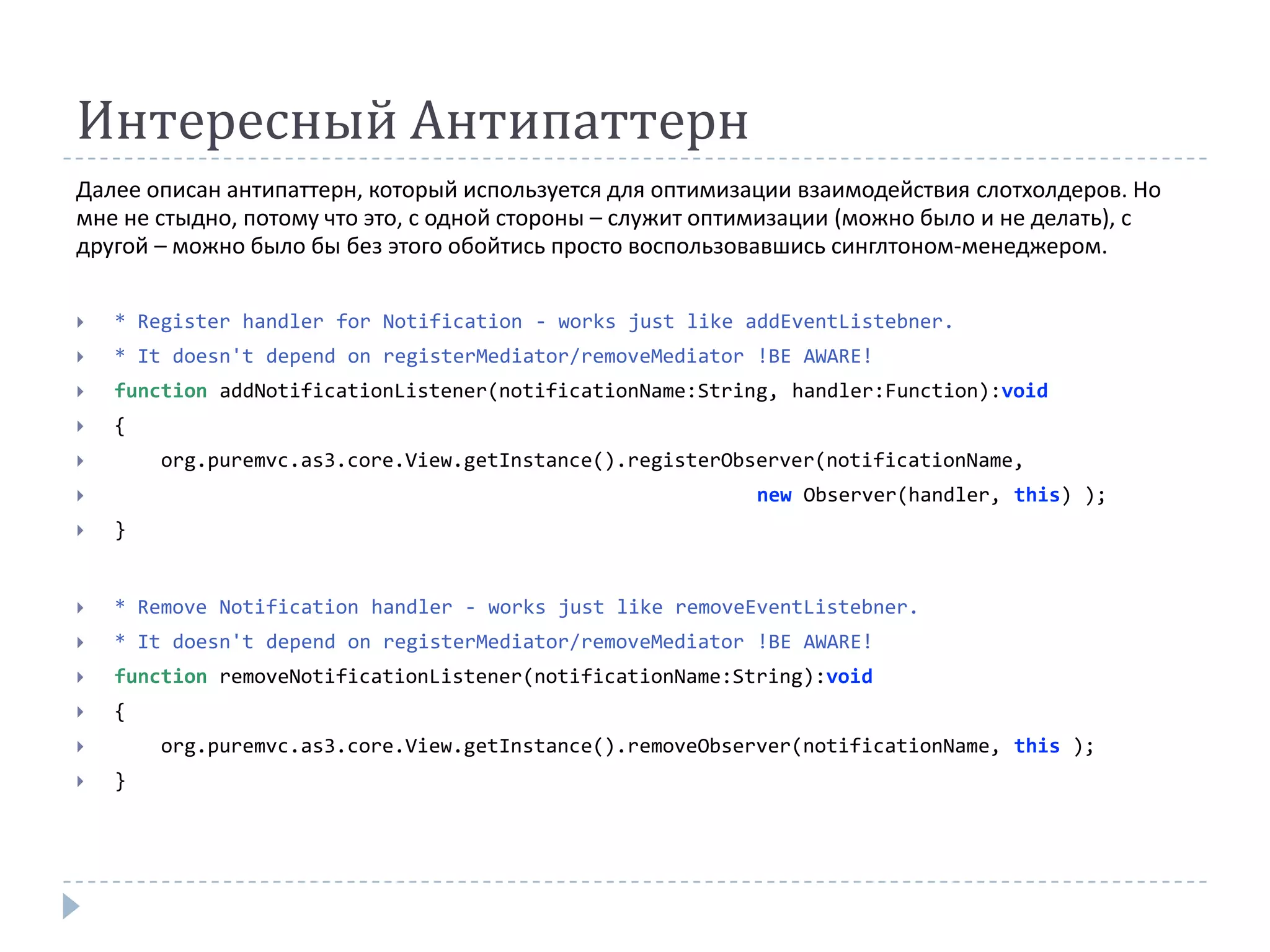 Интересный Антипаттерн
Далее описан антипаттерн, который используется для оптимизации взаимодействия слотхолдеров. Но
мне не стыдно, потому что это, с одной стороны – служит оптимизации (можно было и не делать), с
другой – можно было бы без этого обойтись просто воспользовавшись синглтоном-менеджером.


   * Register handler for Notification - works just like addEventListebner.
   * It doesn't depend on registerMediator/removeMediator !BE AWARE!
   function addNotificationListener(notificationName:String, handler:Function):void
   {
       org.puremvc.as3.core.View.getInstance().registerObserver(notificationName,
                                                          new Observer(handler, this) );
   }


   * Remove Notification handler - works just like removeEventListebner.
   * It doesn't depend on registerMediator/removeMediator !BE AWARE!
   function removeNotificationListener(notificationName:String):void
   {
       org.puremvc.as3.core.View.getInstance().removeObserver(notificationName, this );
   }
 