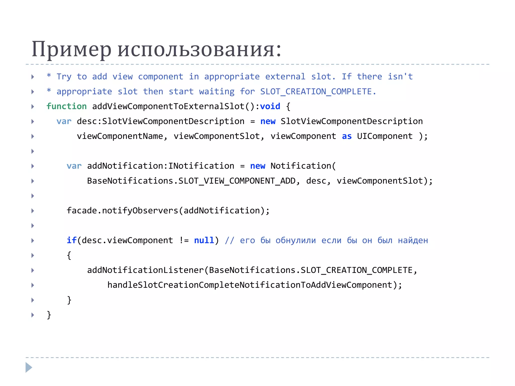 Пример использования:
   * Try to add view component in appropriate external slot. If there isn't
   * appropriate slot then start waiting for SLOT_CREATION_COMPLETE.
   function addViewComponentToExternalSlot():void {
       var desc:SlotViewComponentDescription = new SlotViewComponentDescription
            viewComponentName, viewComponentSlot, viewComponent as UIComponent );


        var addNotification:INotification = new Notification(
              BaseNotifications.SLOT_VIEW_COMPONENT_ADD, desc, viewComponentSlot);


        facade.notifyObservers(addNotification);


        if(desc.viewComponent != null) // его бы обнулили если бы он был найден
        {
              addNotificationListener(BaseNotifications.SLOT_CREATION_COMPLETE,
                 handleSlotCreationCompleteNotificationToAddViewComponent);
        }
   }
 