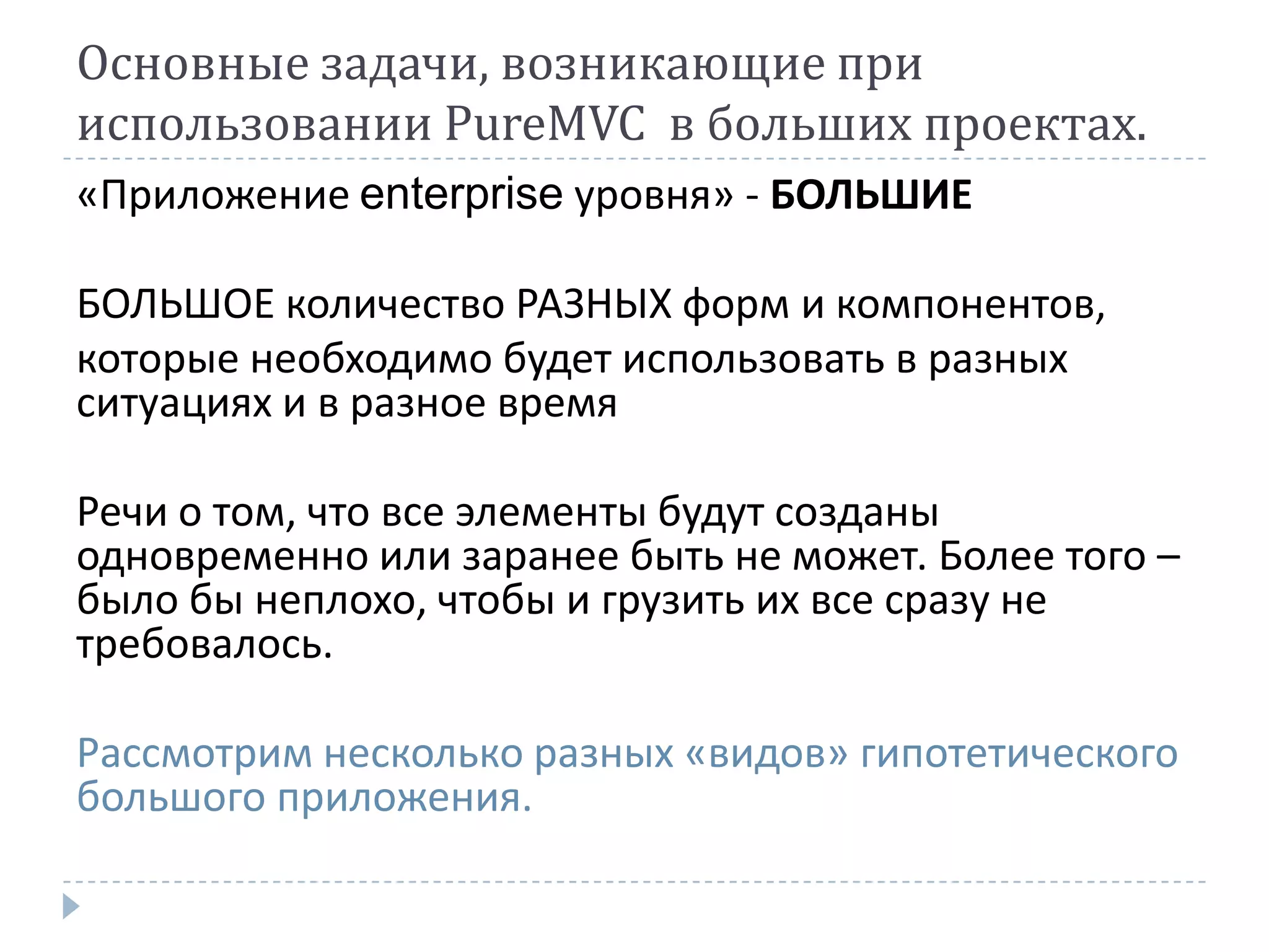 Основные задачи, возникающие при
использовании PureMVC в больших проектах.
«Приложение enterprise уровня» - БОЛЬШИЕ

БОЛЬШОЕ количество РАЗНЫХ форм и компонентов,
которые необходимо будет использовать в разных
ситуациях и в разное время

Речи о том, что все элементы будут созданы
одновременно или заранее быть не может. Более того –
было бы неплохо, чтобы и грузить их все сразу не
требовалось.

Рассмотрим несколько разных «видов» гипотетического
большого приложения.
 