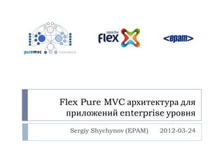 Flex Pure MVC архитектура для
 приложений enterprise уровня
  Sergiy Shychynov (EPAM)   2012-03-24
 