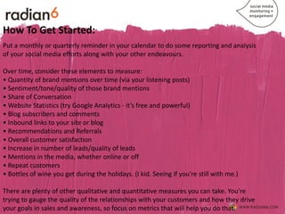 How To Get Started:
Put a monthly or quarterly reminder in your calendar to do some reporting and analysis
of your social media efforts along with your other endeavours.

Over time, consider these elements to measure:
• Quantity of brand mentions over time (via your listening posts)
• Sentiment/tone/quality of those brand mentions
• Share of Conversation
• Website Statistics (try Google Analytics - it’s free and powerful)
• Blog subscribers and comments
• Inbound links to your site or blog
• Recommendations and Referrals
• Overall customer satisfaction
• Increase in number of leads/quality of leads
• Mentions in the media, whether online or off
• Repeat customers
• Bottles of wine you get during the holidays. (I kid. Seeing if you’re still with me.)

There are plenty of other qualitative and quantitative measures you can take. You’re
trying to gauge the quality of the relationships with your customers and how they drive
your goals in sales and awareness, so focus on metrics that will help you do that.
 