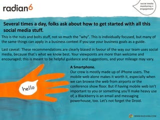 Several times a day, folks ask about how to get started with all this
 social media stuff.
This is the nuts and bolts stuff, not so much the "why". This is individually focused, but many of
the same things can apply in a business context if you use your business goals as a guide.
Last caveat: These recommendations are clearly biased in favour of the way our team uses social
media, because that's what we know best. Your viewpoints are more than welcome and
encouraged; this is meant to be helpful guidance and suggestions, and your mileage may vary.

                                           A Smartphone.
                                           Our crew is mostly made up of iPhone users. The
                                           mobile web alone makes it worth it, especially when
                                           we can browse the web from airports or the
                                           conference show floor. But if having mobile web isn't
                                           important to you or something you'll make heavy use
                                           of, a Blackberry is an email and messaging
                                           powerhouse, too. Let’s not forget the Droid.
 