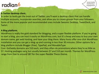 A Twitter desktop client.
In order to really get the most out of Twitter, you’ll want a desktop client that can handle
multiple accounts, incorporate searches, and allow you to create groups from your followers.
Some of the more popular and recommended ones include Seesmic Desktop, TweetDeck, and
Twhirl.

A Blog platform.
WordPress is really the gold standard for blogging, and a super flexible platform. If you're going
to start a blog, you can host it easily on WordPress.com, but it's cheap and easy to buy your own
domain name, get web hosting, and have your blog there. Many hosts offer one-click WordPress
installation and you can get a blog up and running in less than 30 minutes. Other options for a
blog platform include Blogger (free), TypePad, and MovableType.
Cost: GoDaddy domains are $10 each, and they often do promotions where they’re as little as
$7. Hosting packages vary, but usually between $7 and $10 per month. Themes for WordPress
range from free to around $87 for the super-flexible Thesis theme.
 
