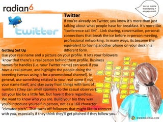 Twitter
                                         If you’re already on Twitter, you know it’s more than just
                                         talking about what people have for breakfast. It’s more like
                                         “conference call IM” . Link sharing, conversation, personal
                                         connections that break the ice before in-person meeting,
                                         professional networking. In many ways, its become the
                                         equivalent to having another phone on your desk in a
Getting Set Up                           different form.
Use your real name and a picture on your profile. It lets your followers
 know that there’s a real person behind them profile. Business
names for handles (i.e. your Twitter name) can work if you
have a real picture, and highlight the people doing the
tweeting (versus using it for a promotional channel). In
general, use something related to your real name if not
your name itself, and stay away from things with tons of
numbers (they can smell spammy to the casual observer).
Let your bio be a little fun, but have it there regardless.
We want to know who you are. Build your bio they way
you’d introduce yourself in person, not as a 160 character
“elevator pitch”. That turns off followers that might like to connect
with you, especially if they think they’ll get pitched if they follow you.
 